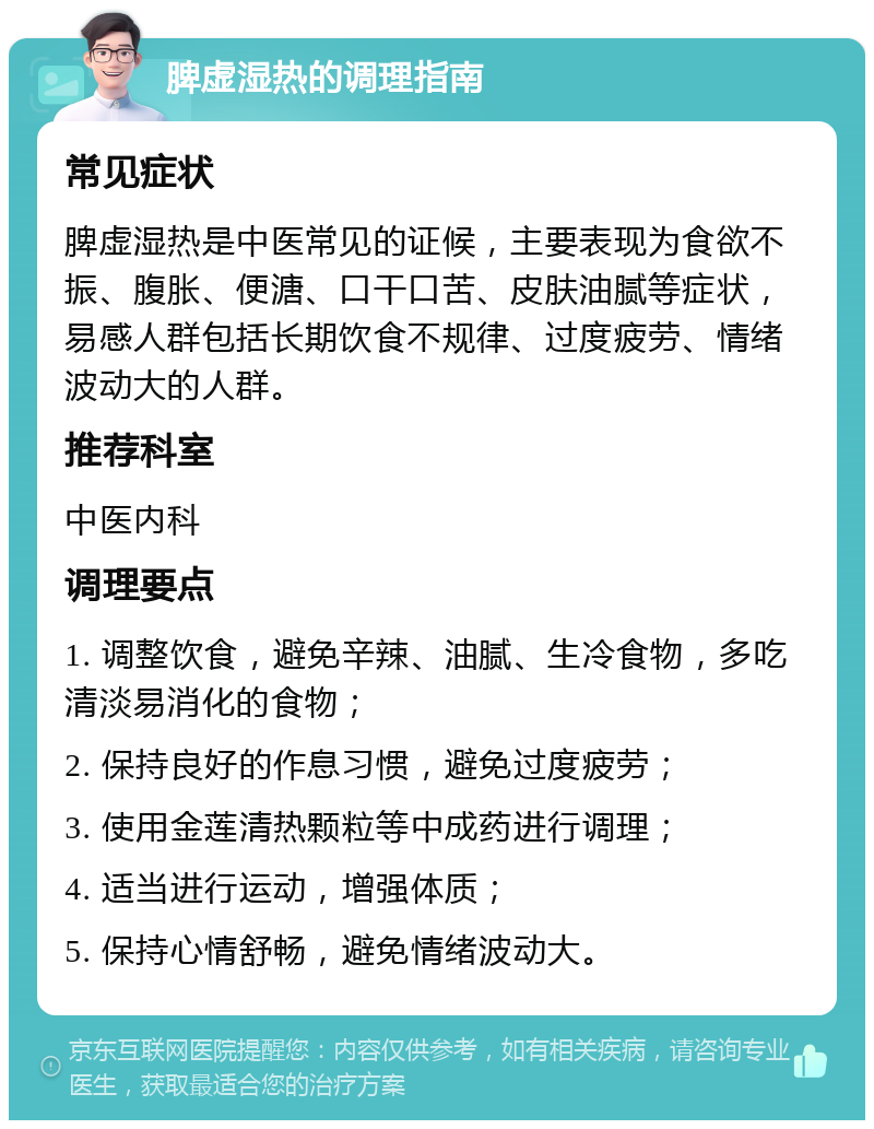 脾虚湿热的调理指南 常见症状 脾虚湿热是中医常见的证候，主要表现为食欲不振、腹胀、便溏、口干口苦、皮肤油腻等症状，易感人群包括长期饮食不规律、过度疲劳、情绪波动大的人群。 推荐科室 中医内科 调理要点 1. 调整饮食，避免辛辣、油腻、生冷食物，多吃清淡易消化的食物； 2. 保持良好的作息习惯，避免过度疲劳； 3. 使用金莲清热颗粒等中成药进行调理； 4. 适当进行运动，增强体质； 5. 保持心情舒畅，避免情绪波动大。