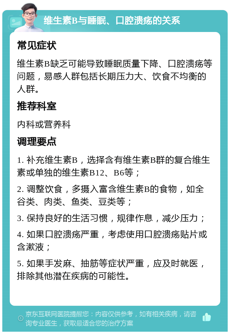 维生素B与睡眠、口腔溃疡的关系 常见症状 维生素B缺乏可能导致睡眠质量下降、口腔溃疡等问题，易感人群包括长期压力大、饮食不均衡的人群。 推荐科室 内科或营养科 调理要点 1. 补充维生素B，选择含有维生素B群的复合维生素或单独的维生素B12、B6等； 2. 调整饮食，多摄入富含维生素B的食物，如全谷类、肉类、鱼类、豆类等； 3. 保持良好的生活习惯，规律作息，减少压力； 4. 如果口腔溃疡严重，考虑使用口腔溃疡贴片或含漱液； 5. 如果手发麻、抽筋等症状严重，应及时就医，排除其他潜在疾病的可能性。