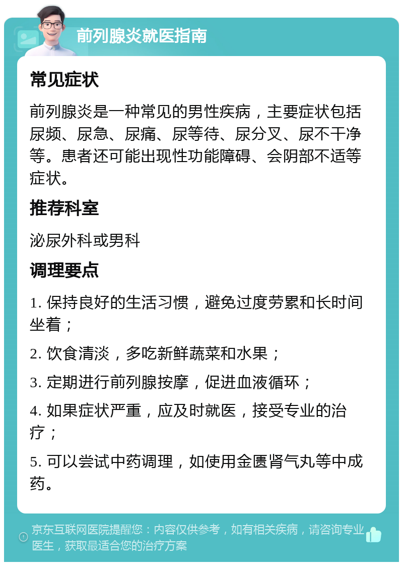 前列腺炎就医指南 常见症状 前列腺炎是一种常见的男性疾病，主要症状包括尿频、尿急、尿痛、尿等待、尿分叉、尿不干净等。患者还可能出现性功能障碍、会阴部不适等症状。 推荐科室 泌尿外科或男科 调理要点 1. 保持良好的生活习惯，避免过度劳累和长时间坐着； 2. 饮食清淡，多吃新鲜蔬菜和水果； 3. 定期进行前列腺按摩，促进血液循环； 4. 如果症状严重，应及时就医，接受专业的治疗； 5. 可以尝试中药调理，如使用金匮肾气丸等中成药。