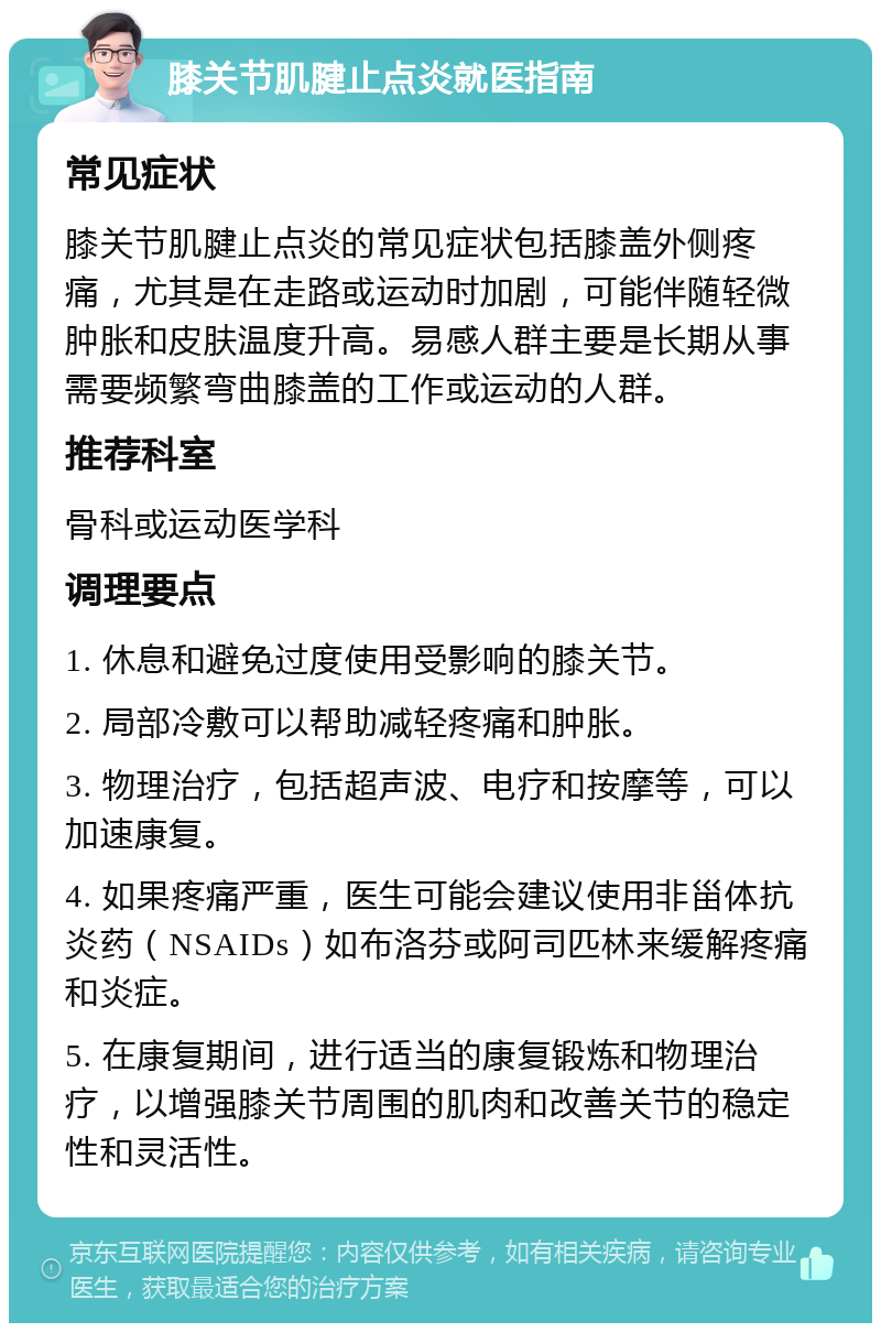 膝关节肌腱止点炎就医指南 常见症状 膝关节肌腱止点炎的常见症状包括膝盖外侧疼痛，尤其是在走路或运动时加剧，可能伴随轻微肿胀和皮肤温度升高。易感人群主要是长期从事需要频繁弯曲膝盖的工作或运动的人群。 推荐科室 骨科或运动医学科 调理要点 1. 休息和避免过度使用受影响的膝关节。 2. 局部冷敷可以帮助减轻疼痛和肿胀。 3. 物理治疗，包括超声波、电疗和按摩等，可以加速康复。 4. 如果疼痛严重，医生可能会建议使用非甾体抗炎药（NSAIDs）如布洛芬或阿司匹林来缓解疼痛和炎症。 5. 在康复期间，进行适当的康复锻炼和物理治疗，以增强膝关节周围的肌肉和改善关节的稳定性和灵活性。