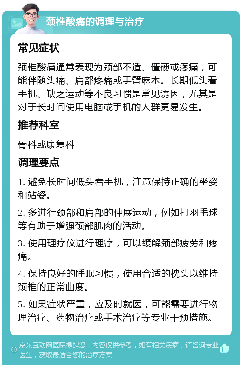 颈椎酸痛的调理与治疗 常见症状 颈椎酸痛通常表现为颈部不适、僵硬或疼痛，可能伴随头痛、肩部疼痛或手臂麻木。长期低头看手机、缺乏运动等不良习惯是常见诱因，尤其是对于长时间使用电脑或手机的人群更易发生。 推荐科室 骨科或康复科 调理要点 1. 避免长时间低头看手机，注意保持正确的坐姿和站姿。 2. 多进行颈部和肩部的伸展运动，例如打羽毛球等有助于增强颈部肌肉的活动。 3. 使用理疗仪进行理疗，可以缓解颈部疲劳和疼痛。 4. 保持良好的睡眠习惯，使用合适的枕头以维持颈椎的正常曲度。 5. 如果症状严重，应及时就医，可能需要进行物理治疗、药物治疗或手术治疗等专业干预措施。