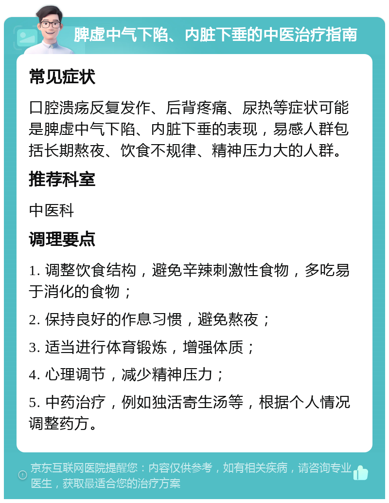 脾虚中气下陷、内脏下垂的中医治疗指南 常见症状 口腔溃疡反复发作、后背疼痛、尿热等症状可能是脾虚中气下陷、内脏下垂的表现，易感人群包括长期熬夜、饮食不规律、精神压力大的人群。 推荐科室 中医科 调理要点 1. 调整饮食结构，避免辛辣刺激性食物，多吃易于消化的食物； 2. 保持良好的作息习惯，避免熬夜； 3. 适当进行体育锻炼，增强体质； 4. 心理调节，减少精神压力； 5. 中药治疗，例如独活寄生汤等，根据个人情况调整药方。