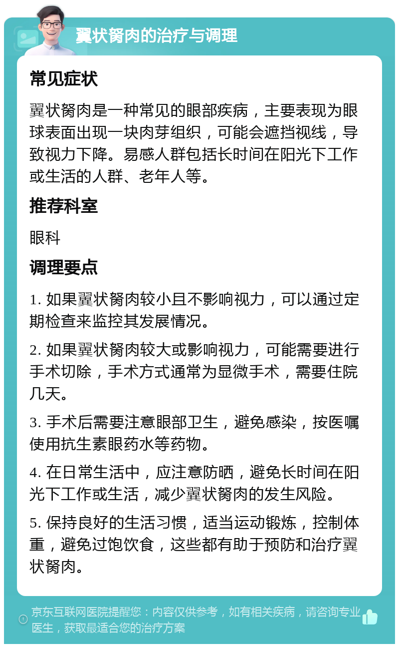 翼状胬肉的治疗与调理 常见症状 翼状胬肉是一种常见的眼部疾病，主要表现为眼球表面出现一块肉芽组织，可能会遮挡视线，导致视力下降。易感人群包括长时间在阳光下工作或生活的人群、老年人等。 推荐科室 眼科 调理要点 1. 如果翼状胬肉较小且不影响视力，可以通过定期检查来监控其发展情况。 2. 如果翼状胬肉较大或影响视力，可能需要进行手术切除，手术方式通常为显微手术，需要住院几天。 3. 手术后需要注意眼部卫生，避免感染，按医嘱使用抗生素眼药水等药物。 4. 在日常生活中，应注意防晒，避免长时间在阳光下工作或生活，减少翼状胬肉的发生风险。 5. 保持良好的生活习惯，适当运动锻炼，控制体重，避免过饱饮食，这些都有助于预防和治疗翼状胬肉。