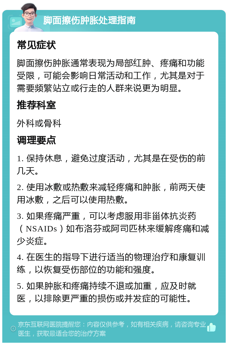 脚面擦伤肿胀处理指南 常见症状 脚面擦伤肿胀通常表现为局部红肿、疼痛和功能受限，可能会影响日常活动和工作，尤其是对于需要频繁站立或行走的人群来说更为明显。 推荐科室 外科或骨科 调理要点 1. 保持休息，避免过度活动，尤其是在受伤的前几天。 2. 使用冰敷或热敷来减轻疼痛和肿胀，前两天使用冰敷，之后可以使用热敷。 3. 如果疼痛严重，可以考虑服用非甾体抗炎药（NSAIDs）如布洛芬或阿司匹林来缓解疼痛和减少炎症。 4. 在医生的指导下进行适当的物理治疗和康复训练，以恢复受伤部位的功能和强度。 5. 如果肿胀和疼痛持续不退或加重，应及时就医，以排除更严重的损伤或并发症的可能性。