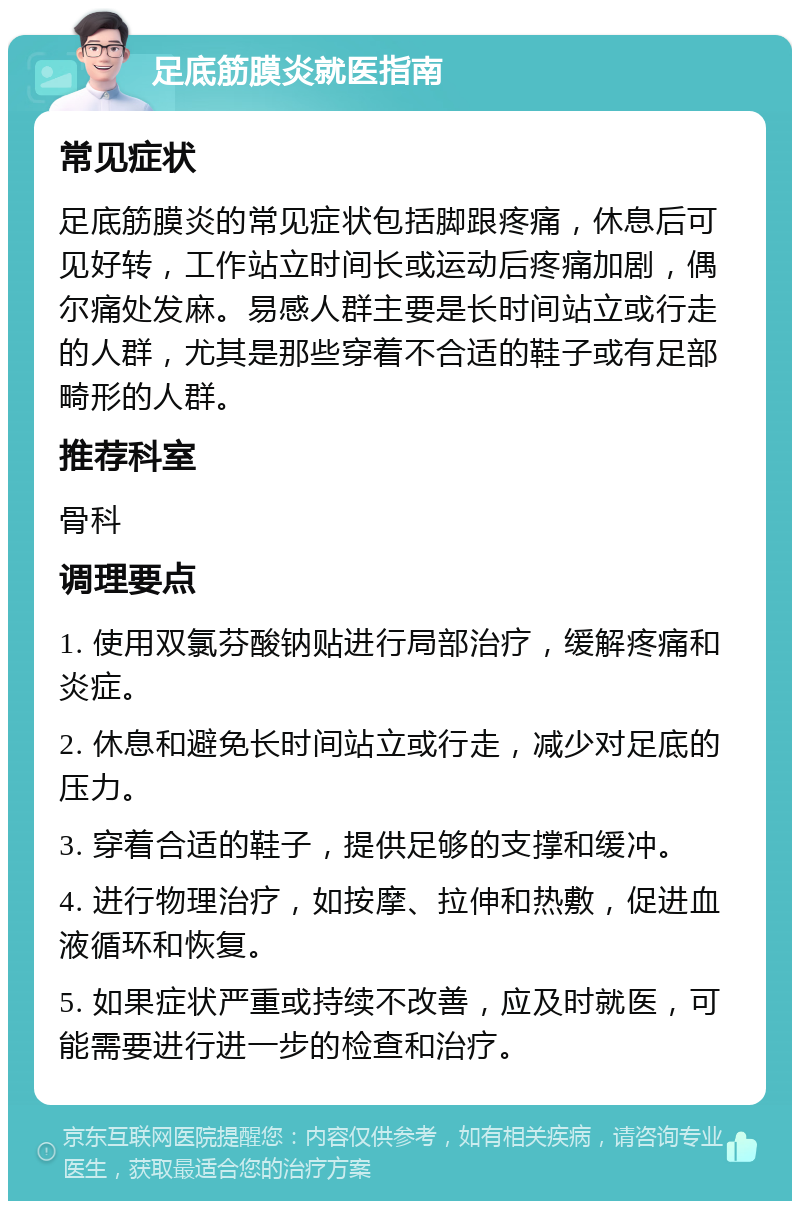 足底筋膜炎就医指南 常见症状 足底筋膜炎的常见症状包括脚跟疼痛，休息后可见好转，工作站立时间长或运动后疼痛加剧，偶尔痛处发麻。易感人群主要是长时间站立或行走的人群，尤其是那些穿着不合适的鞋子或有足部畸形的人群。 推荐科室 骨科 调理要点 1. 使用双氯芬酸钠贴进行局部治疗，缓解疼痛和炎症。 2. 休息和避免长时间站立或行走，减少对足底的压力。 3. 穿着合适的鞋子，提供足够的支撑和缓冲。 4. 进行物理治疗，如按摩、拉伸和热敷，促进血液循环和恢复。 5. 如果症状严重或持续不改善，应及时就医，可能需要进行进一步的检查和治疗。