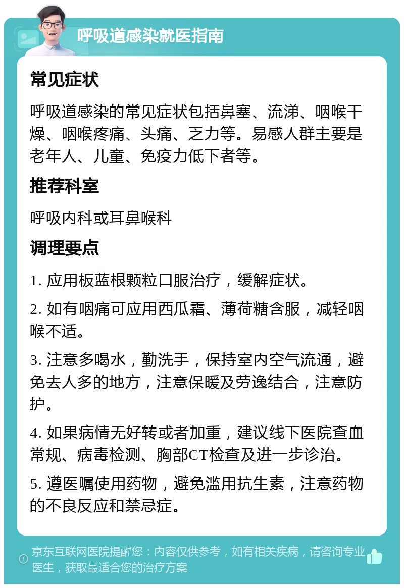 呼吸道感染就医指南 常见症状 呼吸道感染的常见症状包括鼻塞、流涕、咽喉干燥、咽喉疼痛、头痛、乏力等。易感人群主要是老年人、儿童、免疫力低下者等。 推荐科室 呼吸内科或耳鼻喉科 调理要点 1. 应用板蓝根颗粒口服治疗，缓解症状。 2. 如有咽痛可应用西瓜霜、薄荷糖含服，减轻咽喉不适。 3. 注意多喝水，勤洗手，保持室内空气流通，避免去人多的地方，注意保暖及劳逸结合，注意防护。 4. 如果病情无好转或者加重，建议线下医院查血常规、病毒检测、胸部CT检查及进一步诊治。 5. 遵医嘱使用药物，避免滥用抗生素，注意药物的不良反应和禁忌症。