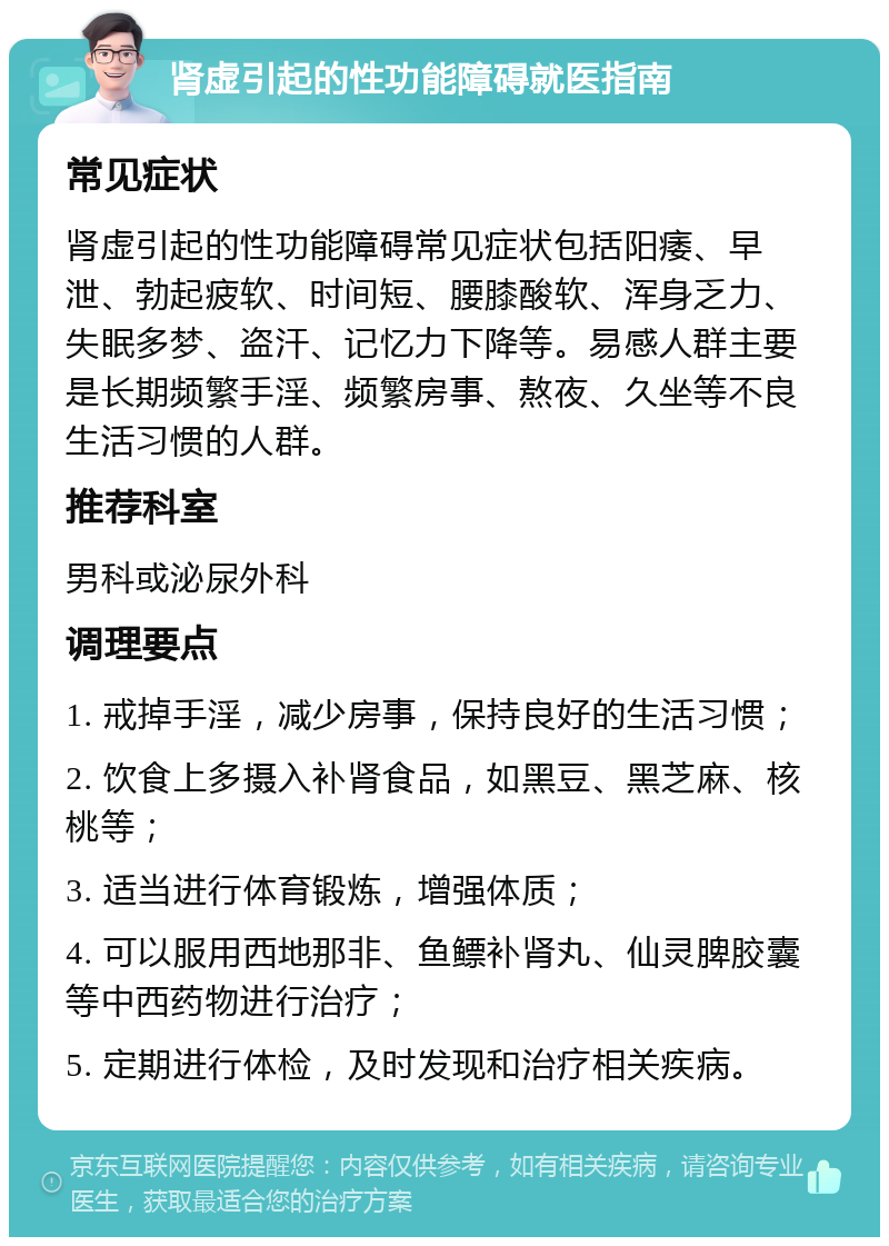 肾虚引起的性功能障碍就医指南 常见症状 肾虚引起的性功能障碍常见症状包括阳痿、早泄、勃起疲软、时间短、腰膝酸软、浑身乏力、失眠多梦、盗汗、记忆力下降等。易感人群主要是长期频繁手淫、频繁房事、熬夜、久坐等不良生活习惯的人群。 推荐科室 男科或泌尿外科 调理要点 1. 戒掉手淫，减少房事，保持良好的生活习惯； 2. 饮食上多摄入补肾食品，如黑豆、黑芝麻、核桃等； 3. 适当进行体育锻炼，增强体质； 4. 可以服用西地那非、鱼鳔补肾丸、仙灵脾胶囊等中西药物进行治疗； 5. 定期进行体检，及时发现和治疗相关疾病。