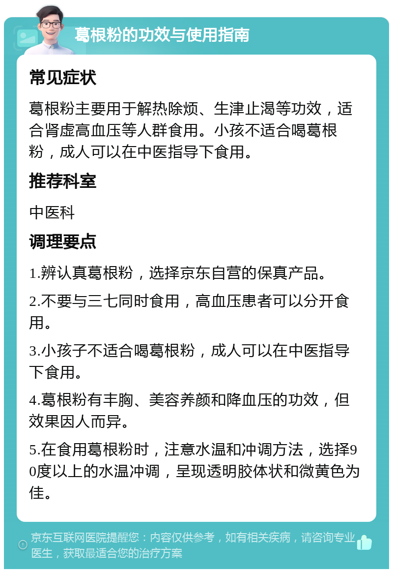 葛根粉的功效与使用指南 常见症状 葛根粉主要用于解热除烦、生津止渴等功效，适合肾虚高血压等人群食用。小孩不适合喝葛根粉，成人可以在中医指导下食用。 推荐科室 中医科 调理要点 1.辨认真葛根粉，选择京东自营的保真产品。 2.不要与三七同时食用，高血压患者可以分开食用。 3.小孩子不适合喝葛根粉，成人可以在中医指导下食用。 4.葛根粉有丰胸、美容养颜和降血压的功效，但效果因人而异。 5.在食用葛根粉时，注意水温和冲调方法，选择90度以上的水温冲调，呈现透明胶体状和微黄色为佳。