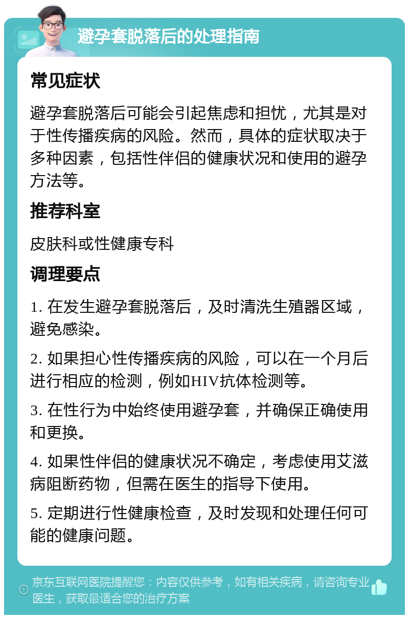 避孕套脱落后的处理指南 常见症状 避孕套脱落后可能会引起焦虑和担忧，尤其是对于性传播疾病的风险。然而，具体的症状取决于多种因素，包括性伴侣的健康状况和使用的避孕方法等。 推荐科室 皮肤科或性健康专科 调理要点 1. 在发生避孕套脱落后，及时清洗生殖器区域，避免感染。 2. 如果担心性传播疾病的风险，可以在一个月后进行相应的检测，例如HIV抗体检测等。 3. 在性行为中始终使用避孕套，并确保正确使用和更换。 4. 如果性伴侣的健康状况不确定，考虑使用艾滋病阻断药物，但需在医生的指导下使用。 5. 定期进行性健康检查，及时发现和处理任何可能的健康问题。