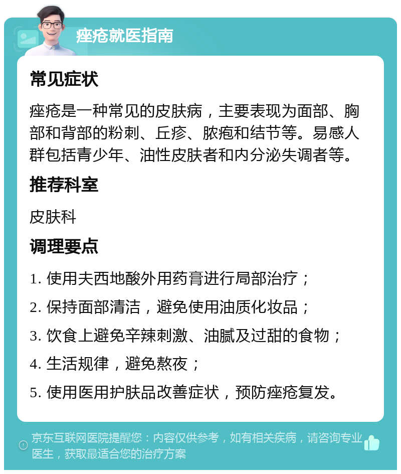 痤疮就医指南 常见症状 痤疮是一种常见的皮肤病，主要表现为面部、胸部和背部的粉刺、丘疹、脓疱和结节等。易感人群包括青少年、油性皮肤者和内分泌失调者等。 推荐科室 皮肤科 调理要点 1. 使用夫西地酸外用药膏进行局部治疗； 2. 保持面部清洁，避免使用油质化妆品； 3. 饮食上避免辛辣刺激、油腻及过甜的食物； 4. 生活规律，避免熬夜； 5. 使用医用护肤品改善症状，预防痤疮复发。