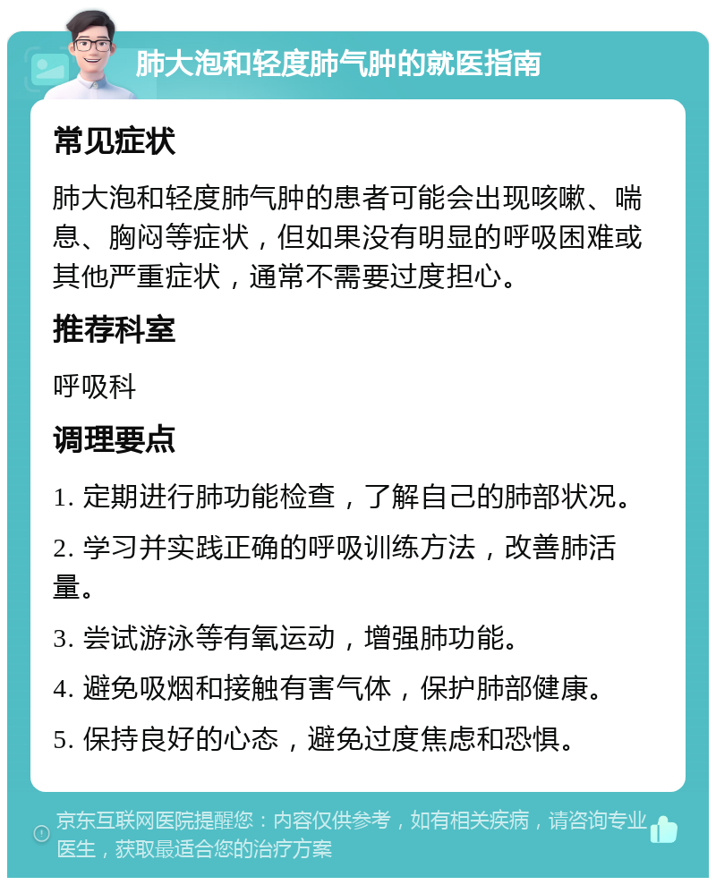 肺大泡和轻度肺气肿的就医指南 常见症状 肺大泡和轻度肺气肿的患者可能会出现咳嗽、喘息、胸闷等症状，但如果没有明显的呼吸困难或其他严重症状，通常不需要过度担心。 推荐科室 呼吸科 调理要点 1. 定期进行肺功能检查，了解自己的肺部状况。 2. 学习并实践正确的呼吸训练方法，改善肺活量。 3. 尝试游泳等有氧运动，增强肺功能。 4. 避免吸烟和接触有害气体，保护肺部健康。 5. 保持良好的心态，避免过度焦虑和恐惧。