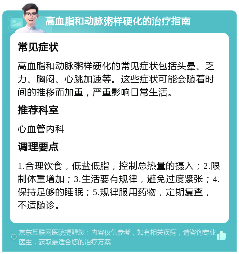 高血脂和动脉粥样硬化的治疗指南 常见症状 高血脂和动脉粥样硬化的常见症状包括头晕、乏力、胸闷、心跳加速等。这些症状可能会随着时间的推移而加重，严重影响日常生活。 推荐科室 心血管内科 调理要点 1.合理饮食，低盐低脂，控制总热量的摄入；2.限制体重增加；3.生活要有规律，避免过度紧张；4.保持足够的睡眠；5.规律服用药物，定期复查，不适随诊。