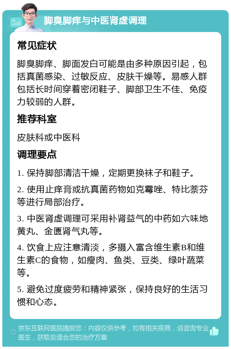 脚臭脚痒与中医肾虚调理 常见症状 脚臭脚痒、脚面发白可能是由多种原因引起，包括真菌感染、过敏反应、皮肤干燥等。易感人群包括长时间穿着密闭鞋子、脚部卫生不佳、免疫力较弱的人群。 推荐科室 皮肤科或中医科 调理要点 1. 保持脚部清洁干燥，定期更换袜子和鞋子。 2. 使用止痒膏或抗真菌药物如克霉唑、特比萘芬等进行局部治疗。 3. 中医肾虚调理可采用补肾益气的中药如六味地黄丸、金匮肾气丸等。 4. 饮食上应注意清淡，多摄入富含维生素B和维生素C的食物，如瘦肉、鱼类、豆类、绿叶蔬菜等。 5. 避免过度疲劳和精神紧张，保持良好的生活习惯和心态。