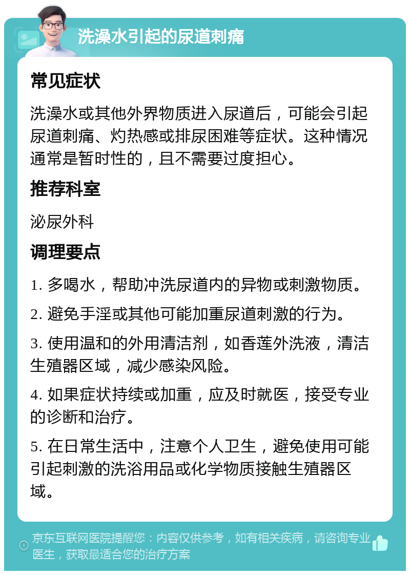 洗澡水引起的尿道刺痛 常见症状 洗澡水或其他外界物质进入尿道后，可能会引起尿道刺痛、灼热感或排尿困难等症状。这种情况通常是暂时性的，且不需要过度担心。 推荐科室 泌尿外科 调理要点 1. 多喝水，帮助冲洗尿道内的异物或刺激物质。 2. 避免手淫或其他可能加重尿道刺激的行为。 3. 使用温和的外用清洁剂，如香莲外洗液，清洁生殖器区域，减少感染风险。 4. 如果症状持续或加重，应及时就医，接受专业的诊断和治疗。 5. 在日常生活中，注意个人卫生，避免使用可能引起刺激的洗浴用品或化学物质接触生殖器区域。