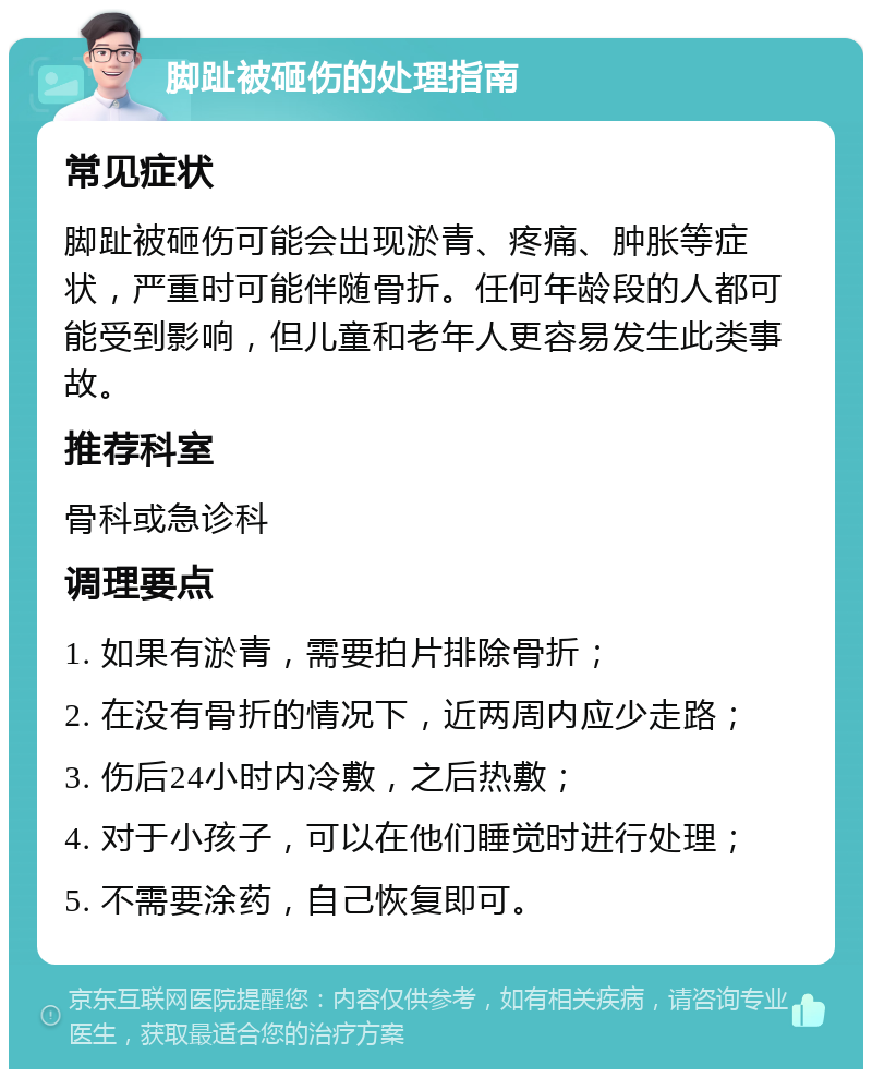 脚趾被砸伤的处理指南 常见症状 脚趾被砸伤可能会出现淤青、疼痛、肿胀等症状，严重时可能伴随骨折。任何年龄段的人都可能受到影响，但儿童和老年人更容易发生此类事故。 推荐科室 骨科或急诊科 调理要点 1. 如果有淤青，需要拍片排除骨折； 2. 在没有骨折的情况下，近两周内应少走路； 3. 伤后24小时内冷敷，之后热敷； 4. 对于小孩子，可以在他们睡觉时进行处理； 5. 不需要涂药，自己恢复即可。