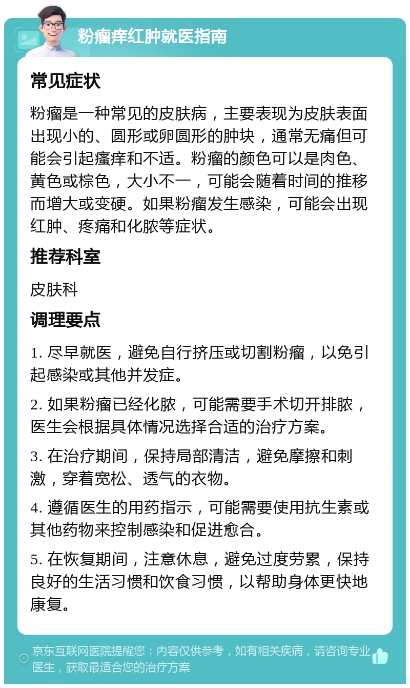 粉瘤痒红肿就医指南 常见症状 粉瘤是一种常见的皮肤病，主要表现为皮肤表面出现小的、圆形或卵圆形的肿块，通常无痛但可能会引起瘙痒和不适。粉瘤的颜色可以是肉色、黄色或棕色，大小不一，可能会随着时间的推移而增大或变硬。如果粉瘤发生感染，可能会出现红肿、疼痛和化脓等症状。 推荐科室 皮肤科 调理要点 1. 尽早就医，避免自行挤压或切割粉瘤，以免引起感染或其他并发症。 2. 如果粉瘤已经化脓，可能需要手术切开排脓，医生会根据具体情况选择合适的治疗方案。 3. 在治疗期间，保持局部清洁，避免摩擦和刺激，穿着宽松、透气的衣物。 4. 遵循医生的用药指示，可能需要使用抗生素或其他药物来控制感染和促进愈合。 5. 在恢复期间，注意休息，避免过度劳累，保持良好的生活习惯和饮食习惯，以帮助身体更快地康复。