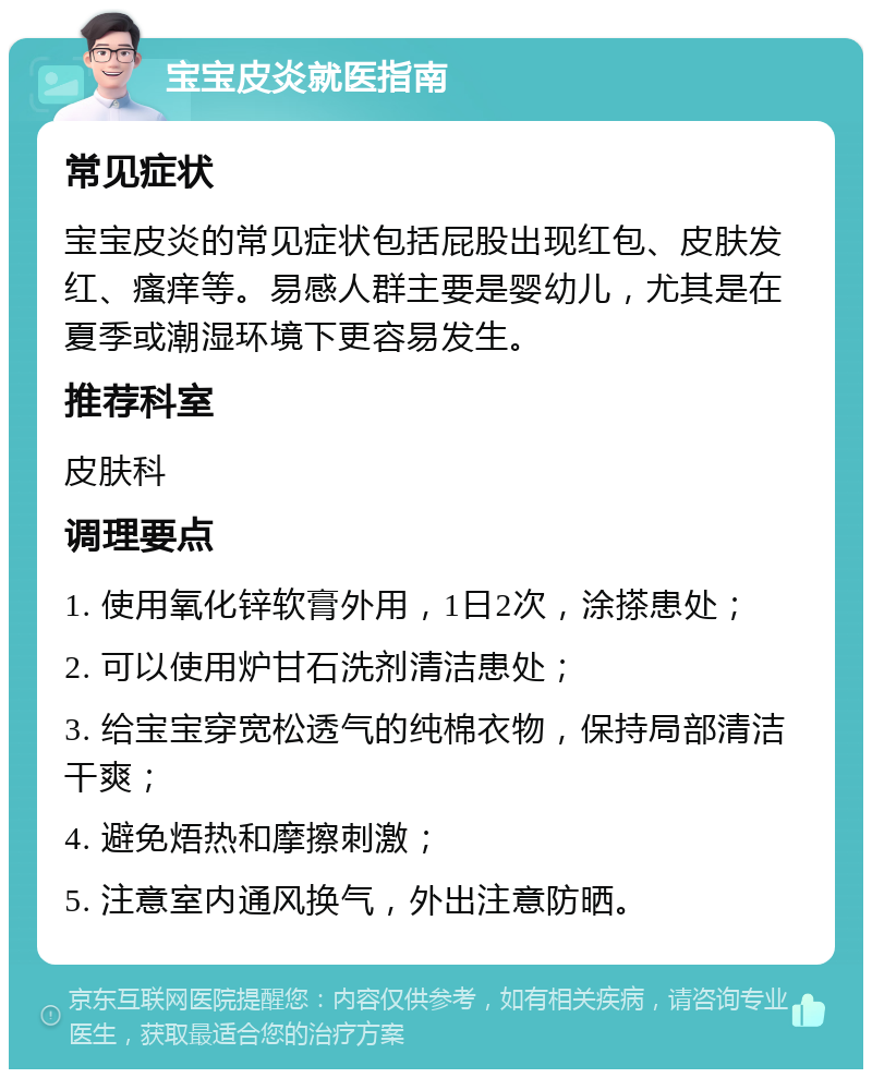 宝宝皮炎就医指南 常见症状 宝宝皮炎的常见症状包括屁股出现红包、皮肤发红、瘙痒等。易感人群主要是婴幼儿，尤其是在夏季或潮湿环境下更容易发生。 推荐科室 皮肤科 调理要点 1. 使用氧化锌软膏外用，1日2次，涂搽患处； 2. 可以使用炉甘石洗剂清洁患处； 3. 给宝宝穿宽松透气的纯棉衣物，保持局部清洁干爽； 4. 避免焐热和摩擦刺激； 5. 注意室内通风换气，外出注意防晒。