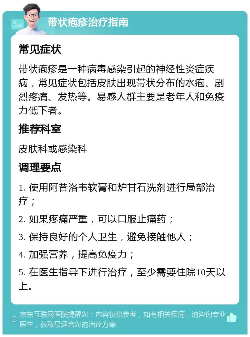 带状疱疹治疗指南 常见症状 带状疱疹是一种病毒感染引起的神经性炎症疾病，常见症状包括皮肤出现带状分布的水疱、剧烈疼痛、发热等。易感人群主要是老年人和免疫力低下者。 推荐科室 皮肤科或感染科 调理要点 1. 使用阿昔洛韦软膏和炉甘石洗剂进行局部治疗； 2. 如果疼痛严重，可以口服止痛药； 3. 保持良好的个人卫生，避免接触他人； 4. 加强营养，提高免疫力； 5. 在医生指导下进行治疗，至少需要住院10天以上。