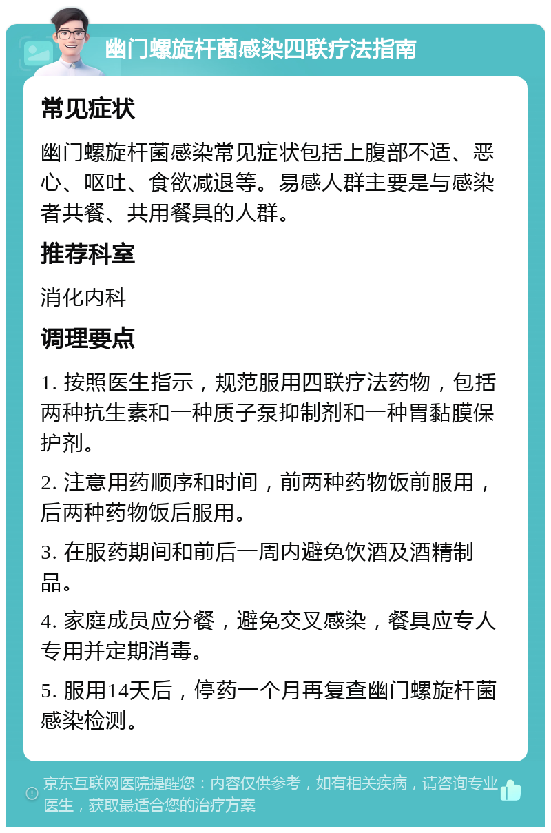 幽门螺旋杆菌感染四联疗法指南 常见症状 幽门螺旋杆菌感染常见症状包括上腹部不适、恶心、呕吐、食欲减退等。易感人群主要是与感染者共餐、共用餐具的人群。 推荐科室 消化内科 调理要点 1. 按照医生指示，规范服用四联疗法药物，包括两种抗生素和一种质子泵抑制剂和一种胃黏膜保护剂。 2. 注意用药顺序和时间，前两种药物饭前服用，后两种药物饭后服用。 3. 在服药期间和前后一周内避免饮酒及酒精制品。 4. 家庭成员应分餐，避免交叉感染，餐具应专人专用并定期消毒。 5. 服用14天后，停药一个月再复查幽门螺旋杆菌感染检测。