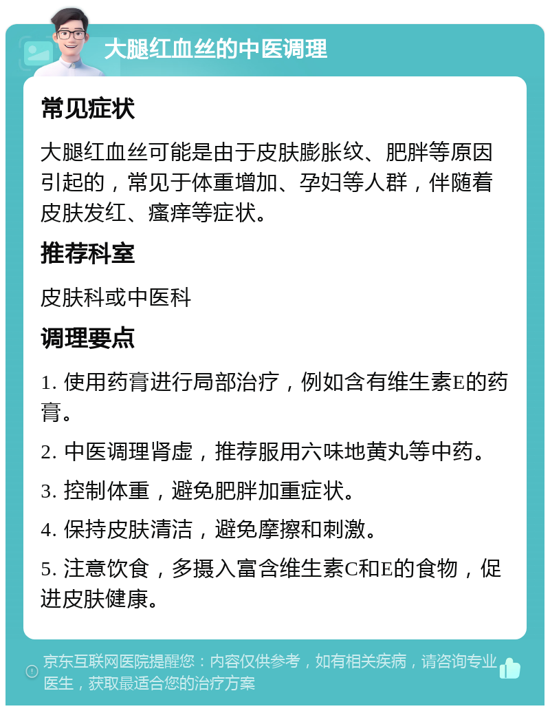 大腿红血丝的中医调理 常见症状 大腿红血丝可能是由于皮肤膨胀纹、肥胖等原因引起的，常见于体重增加、孕妇等人群，伴随着皮肤发红、瘙痒等症状。 推荐科室 皮肤科或中医科 调理要点 1. 使用药膏进行局部治疗，例如含有维生素E的药膏。 2. 中医调理肾虚，推荐服用六味地黄丸等中药。 3. 控制体重，避免肥胖加重症状。 4. 保持皮肤清洁，避免摩擦和刺激。 5. 注意饮食，多摄入富含维生素C和E的食物，促进皮肤健康。