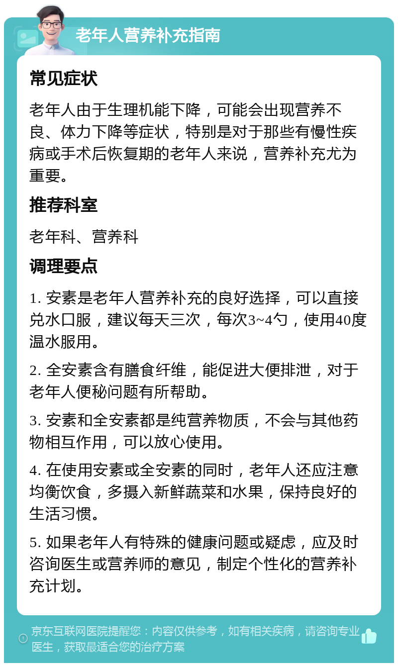 老年人营养补充指南 常见症状 老年人由于生理机能下降，可能会出现营养不良、体力下降等症状，特别是对于那些有慢性疾病或手术后恢复期的老年人来说，营养补充尤为重要。 推荐科室 老年科、营养科 调理要点 1. 安素是老年人营养补充的良好选择，可以直接兑水口服，建议每天三次，每次3~4勺，使用40度温水服用。 2. 全安素含有膳食纤维，能促进大便排泄，对于老年人便秘问题有所帮助。 3. 安素和全安素都是纯营养物质，不会与其他药物相互作用，可以放心使用。 4. 在使用安素或全安素的同时，老年人还应注意均衡饮食，多摄入新鲜蔬菜和水果，保持良好的生活习惯。 5. 如果老年人有特殊的健康问题或疑虑，应及时咨询医生或营养师的意见，制定个性化的营养补充计划。