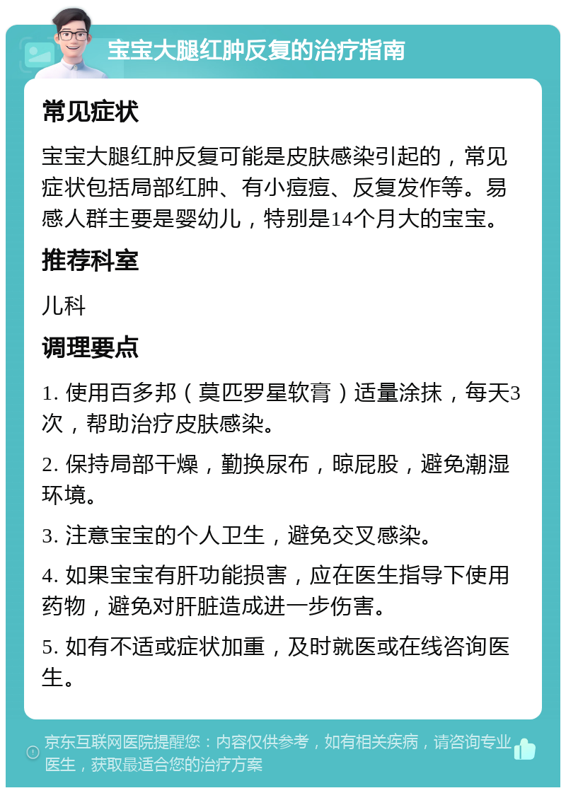 宝宝大腿红肿反复的治疗指南 常见症状 宝宝大腿红肿反复可能是皮肤感染引起的，常见症状包括局部红肿、有小痘痘、反复发作等。易感人群主要是婴幼儿，特别是14个月大的宝宝。 推荐科室 儿科 调理要点 1. 使用百多邦（莫匹罗星软膏）适量涂抹，每天3次，帮助治疗皮肤感染。 2. 保持局部干燥，勤换尿布，晾屁股，避免潮湿环境。 3. 注意宝宝的个人卫生，避免交叉感染。 4. 如果宝宝有肝功能损害，应在医生指导下使用药物，避免对肝脏造成进一步伤害。 5. 如有不适或症状加重，及时就医或在线咨询医生。