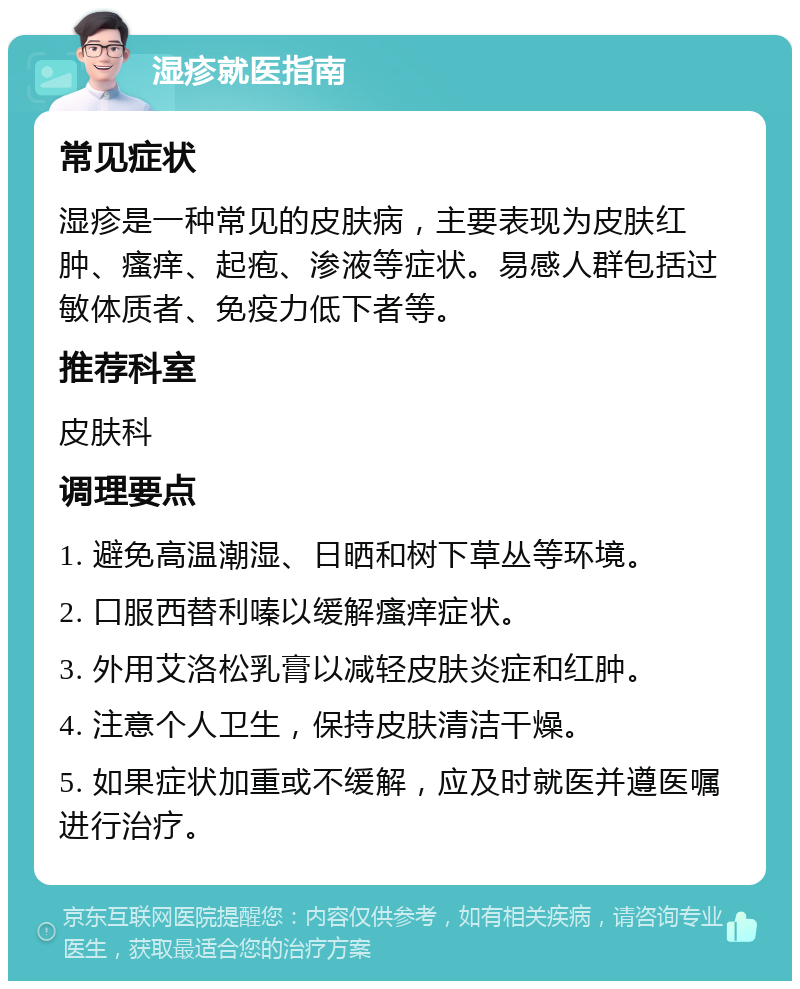 湿疹就医指南 常见症状 湿疹是一种常见的皮肤病，主要表现为皮肤红肿、瘙痒、起疱、渗液等症状。易感人群包括过敏体质者、免疫力低下者等。 推荐科室 皮肤科 调理要点 1. 避免高温潮湿、日晒和树下草丛等环境。 2. 口服西替利嗪以缓解瘙痒症状。 3. 外用艾洛松乳膏以减轻皮肤炎症和红肿。 4. 注意个人卫生，保持皮肤清洁干燥。 5. 如果症状加重或不缓解，应及时就医并遵医嘱进行治疗。