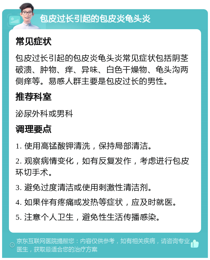 包皮过长引起的包皮炎龟头炎 常见症状 包皮过长引起的包皮炎龟头炎常见症状包括阴茎破溃、肿物、痒、异味、白色干燥物、龟头沟两侧痒等。易感人群主要是包皮过长的男性。 推荐科室 泌尿外科或男科 调理要点 1. 使用高锰酸钾清洗，保持局部清洁。 2. 观察病情变化，如有反复发作，考虑进行包皮环切手术。 3. 避免过度清洁或使用刺激性清洁剂。 4. 如果伴有疼痛或发热等症状，应及时就医。 5. 注意个人卫生，避免性生活传播感染。