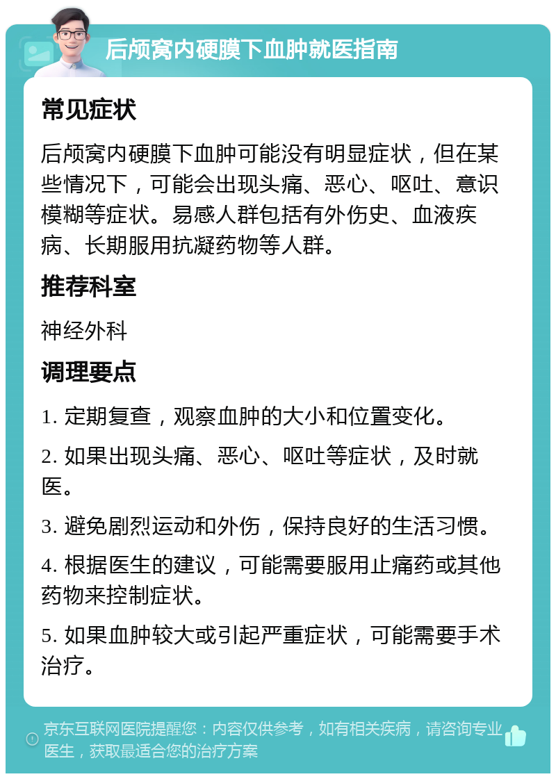 后颅窝内硬膜下血肿就医指南 常见症状 后颅窝内硬膜下血肿可能没有明显症状，但在某些情况下，可能会出现头痛、恶心、呕吐、意识模糊等症状。易感人群包括有外伤史、血液疾病、长期服用抗凝药物等人群。 推荐科室 神经外科 调理要点 1. 定期复查，观察血肿的大小和位置变化。 2. 如果出现头痛、恶心、呕吐等症状，及时就医。 3. 避免剧烈运动和外伤，保持良好的生活习惯。 4. 根据医生的建议，可能需要服用止痛药或其他药物来控制症状。 5. 如果血肿较大或引起严重症状，可能需要手术治疗。