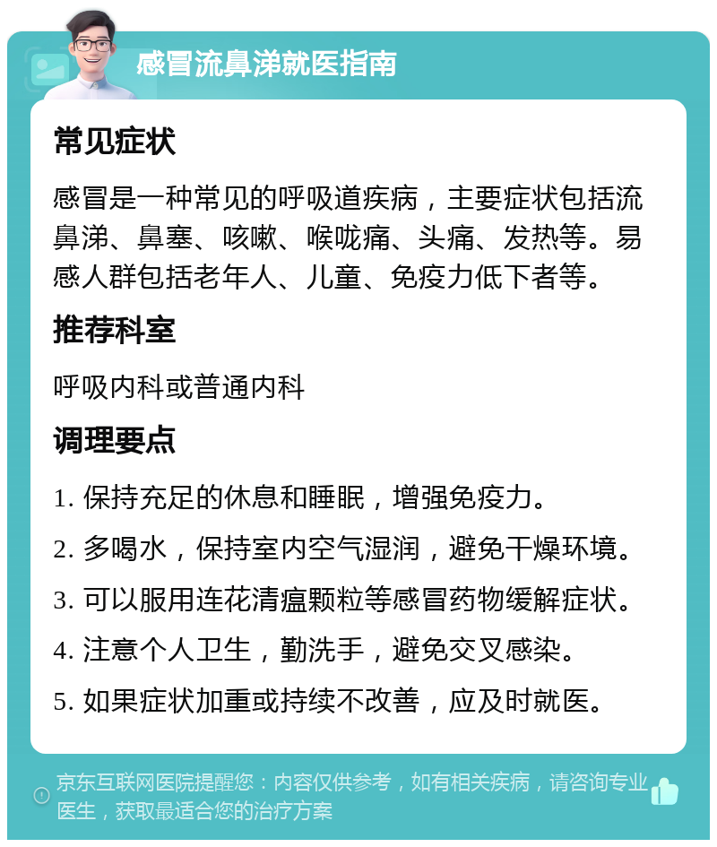 感冒流鼻涕就医指南 常见症状 感冒是一种常见的呼吸道疾病，主要症状包括流鼻涕、鼻塞、咳嗽、喉咙痛、头痛、发热等。易感人群包括老年人、儿童、免疫力低下者等。 推荐科室 呼吸内科或普通内科 调理要点 1. 保持充足的休息和睡眠，增强免疫力。 2. 多喝水，保持室内空气湿润，避免干燥环境。 3. 可以服用连花清瘟颗粒等感冒药物缓解症状。 4. 注意个人卫生，勤洗手，避免交叉感染。 5. 如果症状加重或持续不改善，应及时就医。