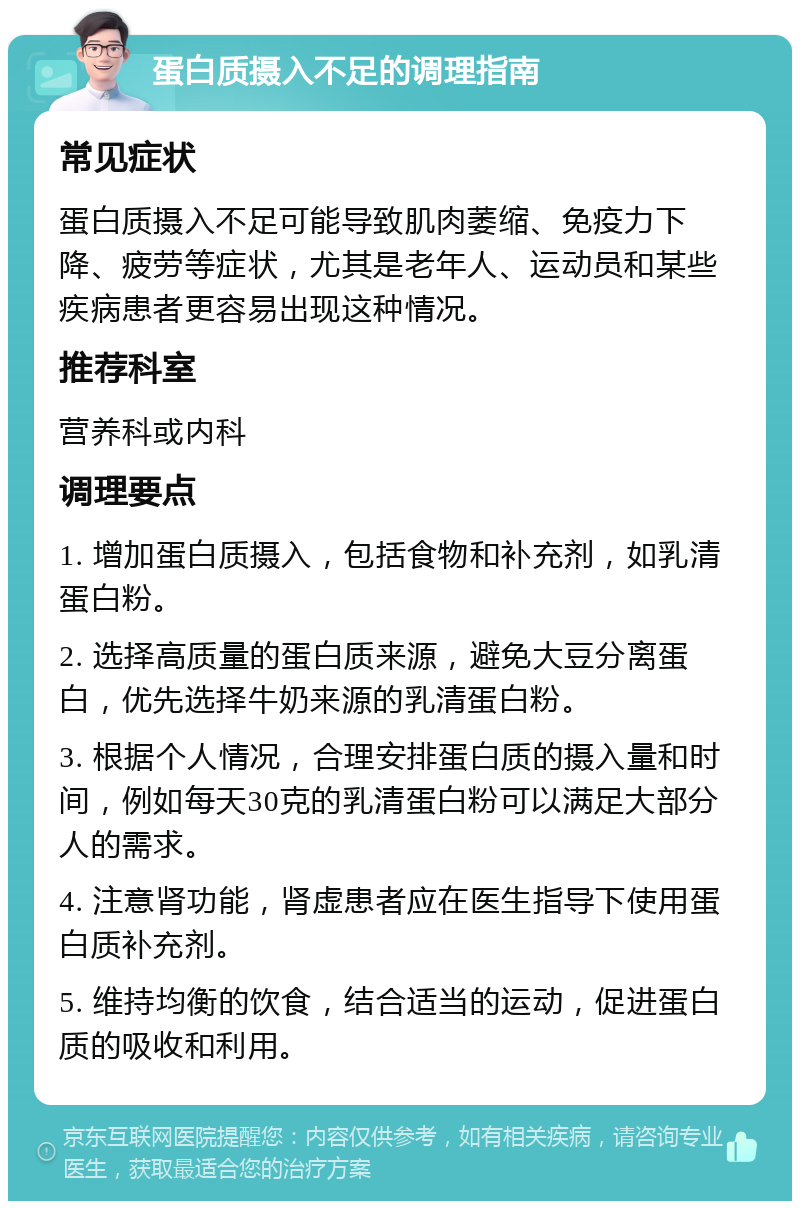 蛋白质摄入不足的调理指南 常见症状 蛋白质摄入不足可能导致肌肉萎缩、免疫力下降、疲劳等症状，尤其是老年人、运动员和某些疾病患者更容易出现这种情况。 推荐科室 营养科或内科 调理要点 1. 增加蛋白质摄入，包括食物和补充剂，如乳清蛋白粉。 2. 选择高质量的蛋白质来源，避免大豆分离蛋白，优先选择牛奶来源的乳清蛋白粉。 3. 根据个人情况，合理安排蛋白质的摄入量和时间，例如每天30克的乳清蛋白粉可以满足大部分人的需求。 4. 注意肾功能，肾虚患者应在医生指导下使用蛋白质补充剂。 5. 维持均衡的饮食，结合适当的运动，促进蛋白质的吸收和利用。