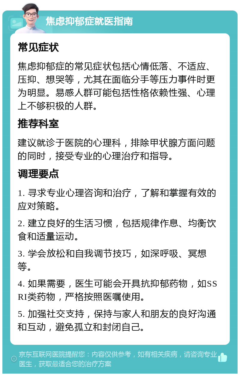 焦虑抑郁症就医指南 常见症状 焦虑抑郁症的常见症状包括心情低落、不适应、压抑、想哭等，尤其在面临分手等压力事件时更为明显。易感人群可能包括性格依赖性强、心理上不够积极的人群。 推荐科室 建议就诊于医院的心理科，排除甲状腺方面问题的同时，接受专业的心理治疗和指导。 调理要点 1. 寻求专业心理咨询和治疗，了解和掌握有效的应对策略。 2. 建立良好的生活习惯，包括规律作息、均衡饮食和适量运动。 3. 学会放松和自我调节技巧，如深呼吸、冥想等。 4. 如果需要，医生可能会开具抗抑郁药物，如SSRI类药物，严格按照医嘱使用。 5. 加强社交支持，保持与家人和朋友的良好沟通和互动，避免孤立和封闭自己。