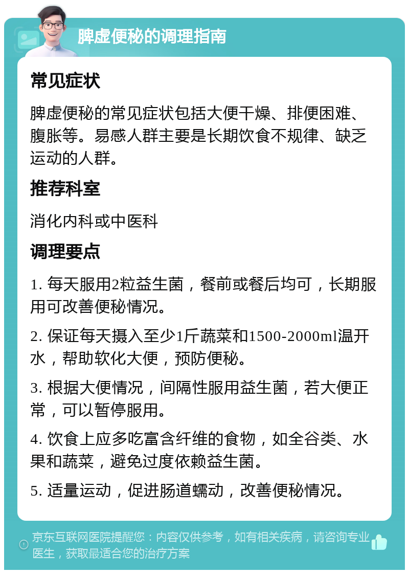 脾虚便秘的调理指南 常见症状 脾虚便秘的常见症状包括大便干燥、排便困难、腹胀等。易感人群主要是长期饮食不规律、缺乏运动的人群。 推荐科室 消化内科或中医科 调理要点 1. 每天服用2粒益生菌，餐前或餐后均可，长期服用可改善便秘情况。 2. 保证每天摄入至少1斤蔬菜和1500-2000ml温开水，帮助软化大便，预防便秘。 3. 根据大便情况，间隔性服用益生菌，若大便正常，可以暂停服用。 4. 饮食上应多吃富含纤维的食物，如全谷类、水果和蔬菜，避免过度依赖益生菌。 5. 适量运动，促进肠道蠕动，改善便秘情况。