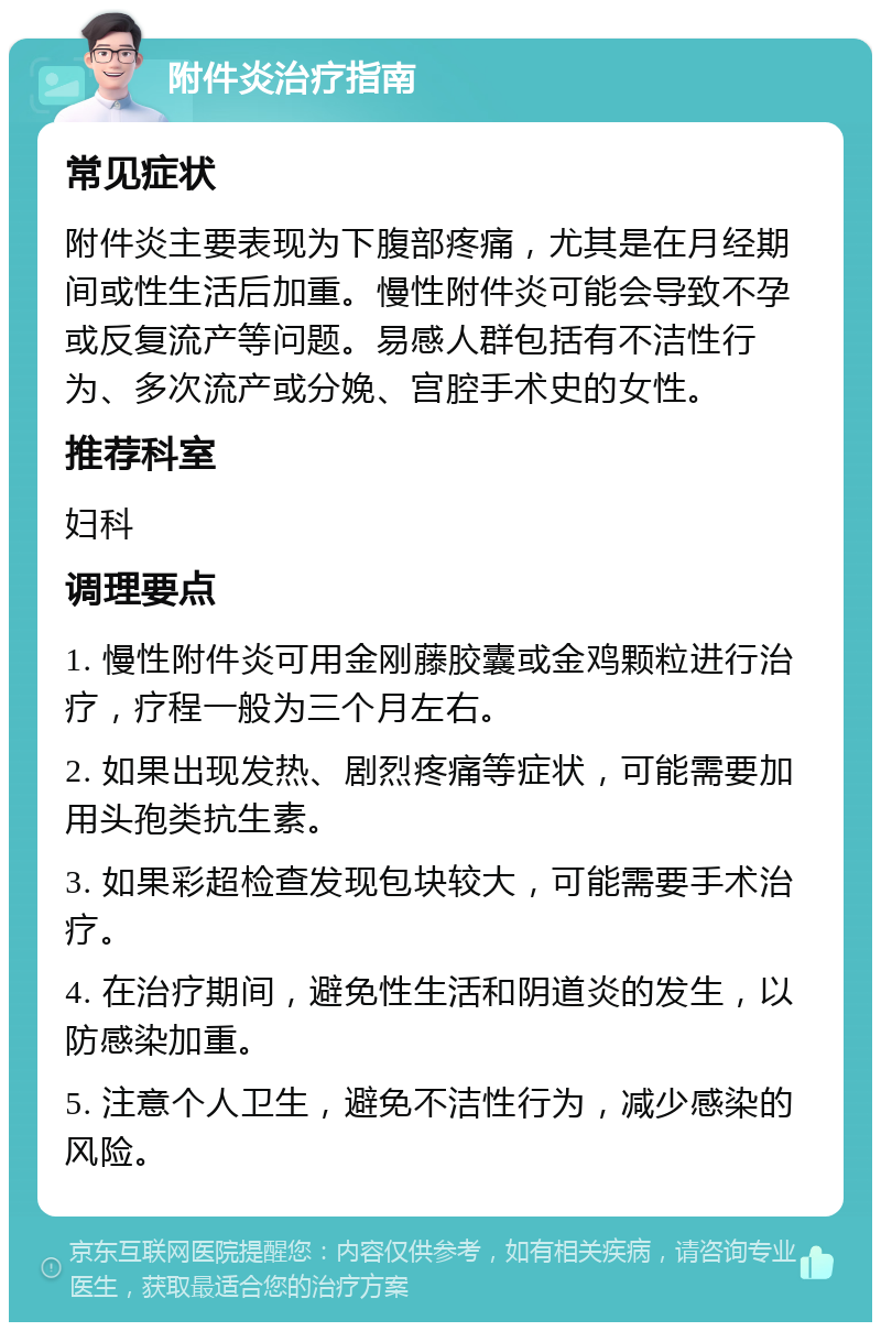 附件炎治疗指南 常见症状 附件炎主要表现为下腹部疼痛，尤其是在月经期间或性生活后加重。慢性附件炎可能会导致不孕或反复流产等问题。易感人群包括有不洁性行为、多次流产或分娩、宫腔手术史的女性。 推荐科室 妇科 调理要点 1. 慢性附件炎可用金刚藤胶囊或金鸡颗粒进行治疗，疗程一般为三个月左右。 2. 如果出现发热、剧烈疼痛等症状，可能需要加用头孢类抗生素。 3. 如果彩超检查发现包块较大，可能需要手术治疗。 4. 在治疗期间，避免性生活和阴道炎的发生，以防感染加重。 5. 注意个人卫生，避免不洁性行为，减少感染的风险。