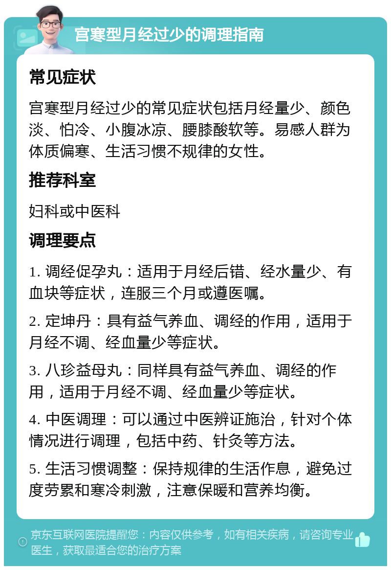 宫寒型月经过少的调理指南 常见症状 宫寒型月经过少的常见症状包括月经量少、颜色淡、怕冷、小腹冰凉、腰膝酸软等。易感人群为体质偏寒、生活习惯不规律的女性。 推荐科室 妇科或中医科 调理要点 1. 调经促孕丸：适用于月经后错、经水量少、有血块等症状，连服三个月或遵医嘱。 2. 定坤丹：具有益气养血、调经的作用，适用于月经不调、经血量少等症状。 3. 八珍益母丸：同样具有益气养血、调经的作用，适用于月经不调、经血量少等症状。 4. 中医调理：可以通过中医辨证施治，针对个体情况进行调理，包括中药、针灸等方法。 5. 生活习惯调整：保持规律的生活作息，避免过度劳累和寒冷刺激，注意保暖和营养均衡。