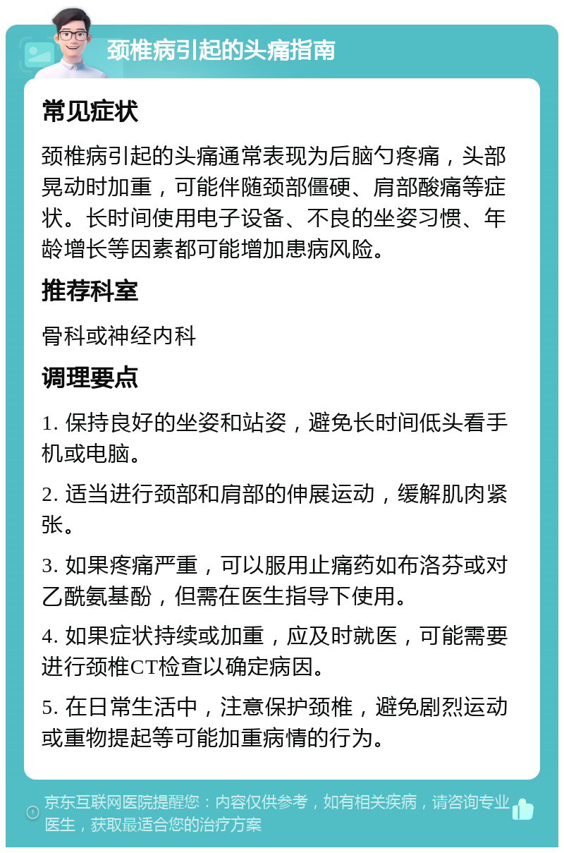 颈椎病引起的头痛指南 常见症状 颈椎病引起的头痛通常表现为后脑勺疼痛，头部晃动时加重，可能伴随颈部僵硬、肩部酸痛等症状。长时间使用电子设备、不良的坐姿习惯、年龄增长等因素都可能增加患病风险。 推荐科室 骨科或神经内科 调理要点 1. 保持良好的坐姿和站姿，避免长时间低头看手机或电脑。 2. 适当进行颈部和肩部的伸展运动，缓解肌肉紧张。 3. 如果疼痛严重，可以服用止痛药如布洛芬或对乙酰氨基酚，但需在医生指导下使用。 4. 如果症状持续或加重，应及时就医，可能需要进行颈椎CT检查以确定病因。 5. 在日常生活中，注意保护颈椎，避免剧烈运动或重物提起等可能加重病情的行为。