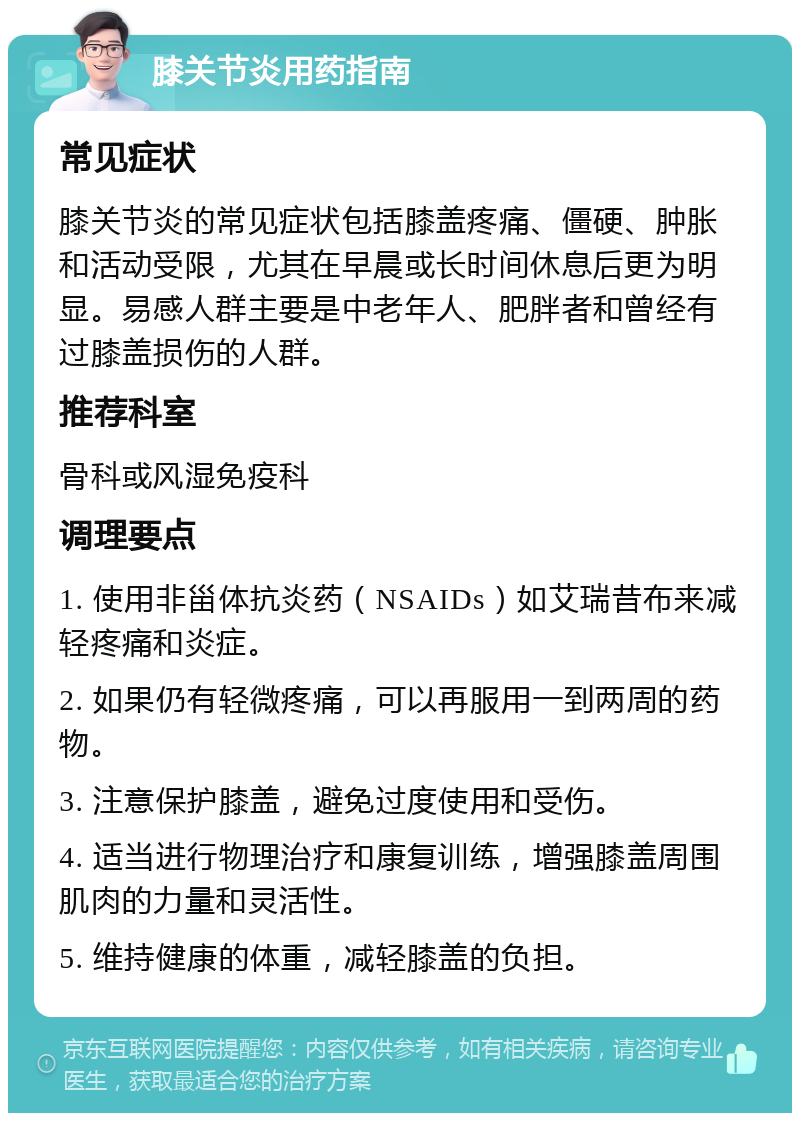 膝关节炎用药指南 常见症状 膝关节炎的常见症状包括膝盖疼痛、僵硬、肿胀和活动受限，尤其在早晨或长时间休息后更为明显。易感人群主要是中老年人、肥胖者和曾经有过膝盖损伤的人群。 推荐科室 骨科或风湿免疫科 调理要点 1. 使用非甾体抗炎药（NSAIDs）如艾瑞昔布来减轻疼痛和炎症。 2. 如果仍有轻微疼痛，可以再服用一到两周的药物。 3. 注意保护膝盖，避免过度使用和受伤。 4. 适当进行物理治疗和康复训练，增强膝盖周围肌肉的力量和灵活性。 5. 维持健康的体重，减轻膝盖的负担。