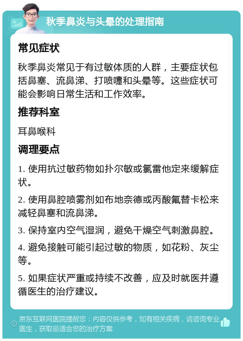 秋季鼻炎与头晕的处理指南 常见症状 秋季鼻炎常见于有过敏体质的人群，主要症状包括鼻塞、流鼻涕、打喷嚏和头晕等。这些症状可能会影响日常生活和工作效率。 推荐科室 耳鼻喉科 调理要点 1. 使用抗过敏药物如扑尔敏或氯雷他定来缓解症状。 2. 使用鼻腔喷雾剂如布地奈德或丙酸氟替卡松来减轻鼻塞和流鼻涕。 3. 保持室内空气湿润，避免干燥空气刺激鼻腔。 4. 避免接触可能引起过敏的物质，如花粉、灰尘等。 5. 如果症状严重或持续不改善，应及时就医并遵循医生的治疗建议。