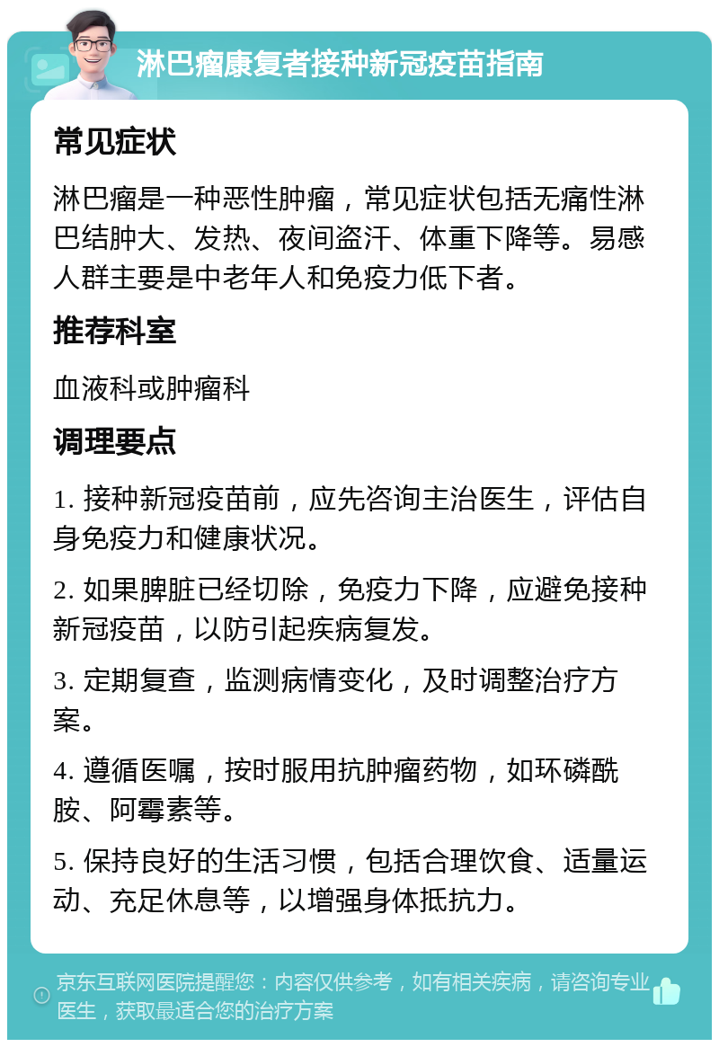 淋巴瘤康复者接种新冠疫苗指南 常见症状 淋巴瘤是一种恶性肿瘤，常见症状包括无痛性淋巴结肿大、发热、夜间盗汗、体重下降等。易感人群主要是中老年人和免疫力低下者。 推荐科室 血液科或肿瘤科 调理要点 1. 接种新冠疫苗前，应先咨询主治医生，评估自身免疫力和健康状况。 2. 如果脾脏已经切除，免疫力下降，应避免接种新冠疫苗，以防引起疾病复发。 3. 定期复查，监测病情变化，及时调整治疗方案。 4. 遵循医嘱，按时服用抗肿瘤药物，如环磷酰胺、阿霉素等。 5. 保持良好的生活习惯，包括合理饮食、适量运动、充足休息等，以增强身体抵抗力。