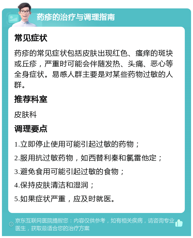 药疹的治疗与调理指南 常见症状 药疹的常见症状包括皮肤出现红色、瘙痒的斑块或丘疹，严重时可能会伴随发热、头痛、恶心等全身症状。易感人群主要是对某些药物过敏的人群。 推荐科室 皮肤科 调理要点 1.立即停止使用可能引起过敏的药物； 2.服用抗过敏药物，如西替利秦和氯雷他定； 3.避免食用可能引起过敏的食物； 4.保持皮肤清洁和湿润； 5.如果症状严重，应及时就医。