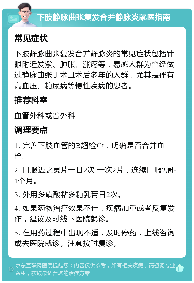 下肢静脉曲张复发合并静脉炎就医指南 常见症状 下肢静脉曲张复发合并静脉炎的常见症状包括针眼附近发紫、肿胀、涨疼等，易感人群为曾经做过静脉曲张手术且术后多年的人群，尤其是伴有高血压、糖尿病等慢性疾病的患者。 推荐科室 血管外科或普外科 调理要点 1. 完善下肢血管的B超检查，明确是否合并血栓。 2. 口服迈之灵片一日2次 一次2片，连续口服2周-1个月。 3. 外用多磺酸粘多糖乳膏日2次。 4. 如果药物治疗效果不佳，疾病加重或者反复发作，建议及时线下医院就诊。 5. 在用药过程中出现不适，及时停药，上线咨询或去医院就诊。注意按时复诊。