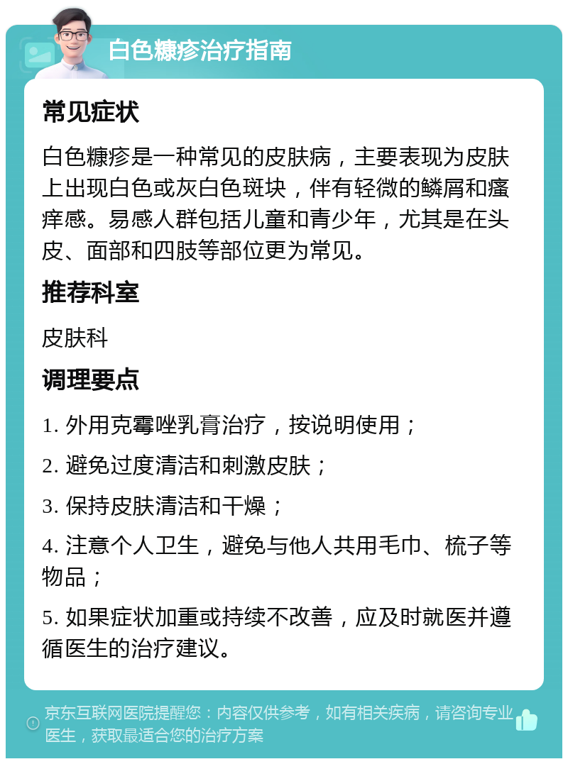 白色糠疹治疗指南 常见症状 白色糠疹是一种常见的皮肤病，主要表现为皮肤上出现白色或灰白色斑块，伴有轻微的鳞屑和瘙痒感。易感人群包括儿童和青少年，尤其是在头皮、面部和四肢等部位更为常见。 推荐科室 皮肤科 调理要点 1. 外用克霉唑乳膏治疗，按说明使用； 2. 避免过度清洁和刺激皮肤； 3. 保持皮肤清洁和干燥； 4. 注意个人卫生，避免与他人共用毛巾、梳子等物品； 5. 如果症状加重或持续不改善，应及时就医并遵循医生的治疗建议。