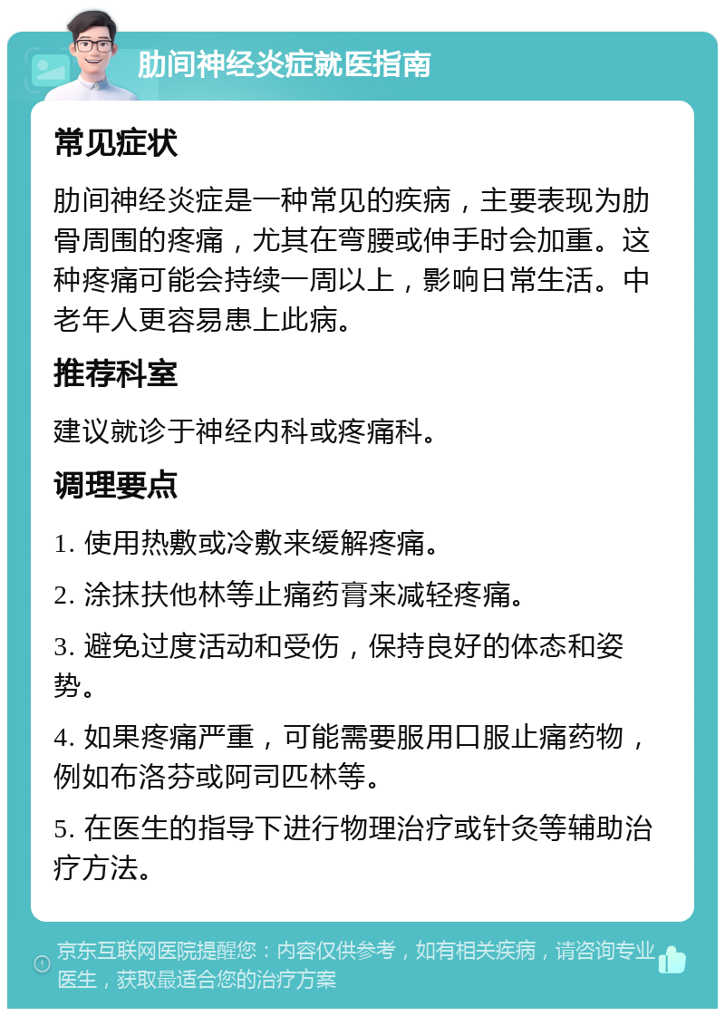 肋间神经炎症就医指南 常见症状 肋间神经炎症是一种常见的疾病，主要表现为肋骨周围的疼痛，尤其在弯腰或伸手时会加重。这种疼痛可能会持续一周以上，影响日常生活。中老年人更容易患上此病。 推荐科室 建议就诊于神经内科或疼痛科。 调理要点 1. 使用热敷或冷敷来缓解疼痛。 2. 涂抹扶他林等止痛药膏来减轻疼痛。 3. 避免过度活动和受伤，保持良好的体态和姿势。 4. 如果疼痛严重，可能需要服用口服止痛药物，例如布洛芬或阿司匹林等。 5. 在医生的指导下进行物理治疗或针灸等辅助治疗方法。