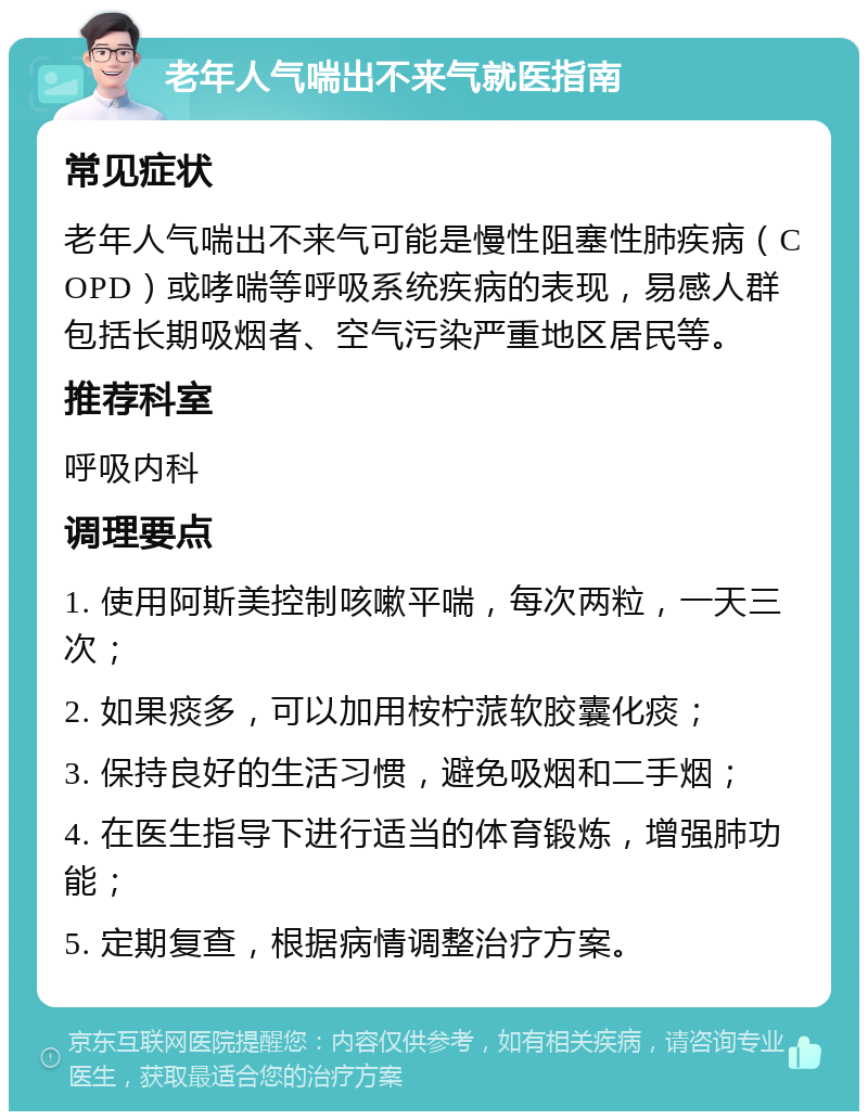 老年人气喘出不来气就医指南 常见症状 老年人气喘出不来气可能是慢性阻塞性肺疾病（COPD）或哮喘等呼吸系统疾病的表现，易感人群包括长期吸烟者、空气污染严重地区居民等。 推荐科室 呼吸内科 调理要点 1. 使用阿斯美控制咳嗽平喘，每次两粒，一天三次； 2. 如果痰多，可以加用桉柠蒎软胶囊化痰； 3. 保持良好的生活习惯，避免吸烟和二手烟； 4. 在医生指导下进行适当的体育锻炼，增强肺功能； 5. 定期复查，根据病情调整治疗方案。