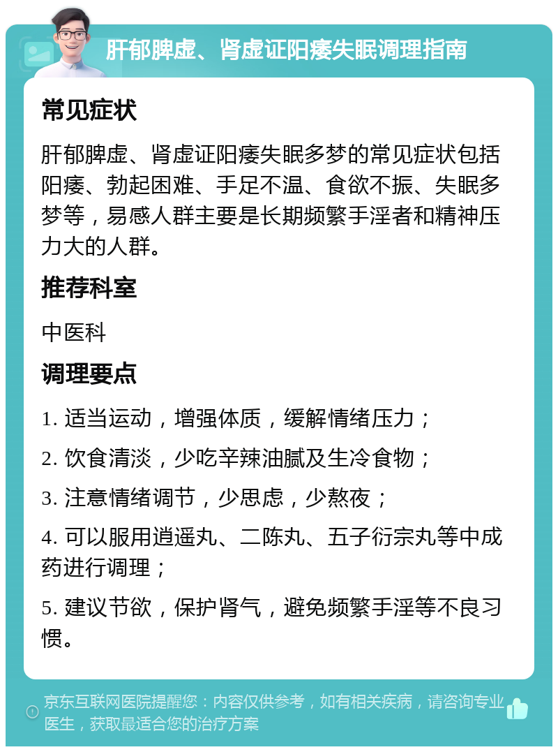 肝郁脾虚、肾虚证阳痿失眠调理指南 常见症状 肝郁脾虚、肾虚证阳痿失眠多梦的常见症状包括阳痿、勃起困难、手足不温、食欲不振、失眠多梦等，易感人群主要是长期频繁手淫者和精神压力大的人群。 推荐科室 中医科 调理要点 1. 适当运动，增强体质，缓解情绪压力； 2. 饮食清淡，少吃辛辣油腻及生冷食物； 3. 注意情绪调节，少思虑，少熬夜； 4. 可以服用逍遥丸、二陈丸、五子衍宗丸等中成药进行调理； 5. 建议节欲，保护肾气，避免频繁手淫等不良习惯。