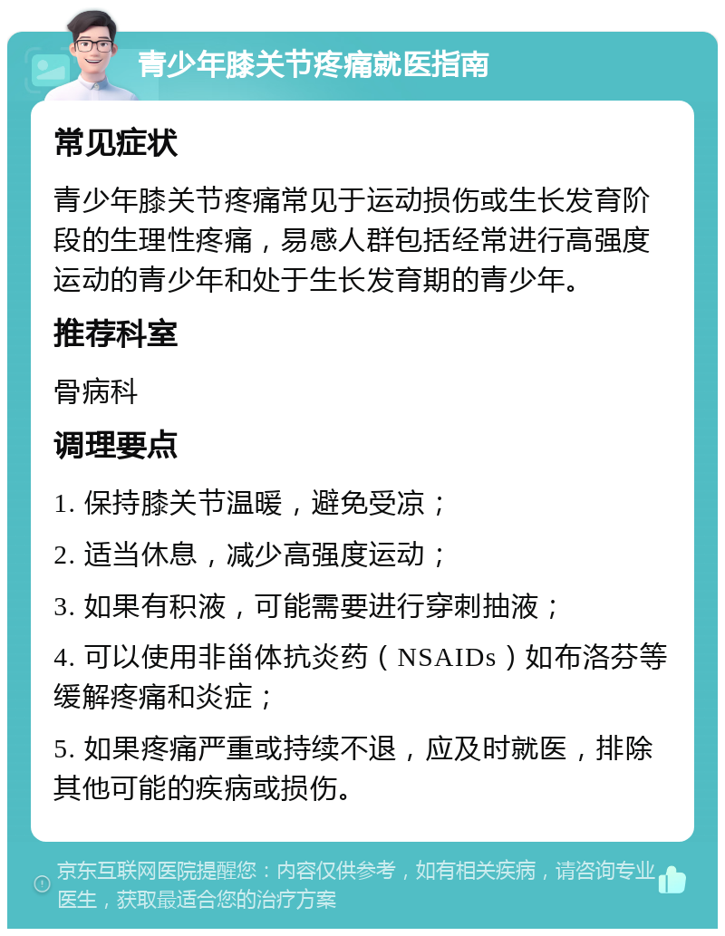 青少年膝关节疼痛就医指南 常见症状 青少年膝关节疼痛常见于运动损伤或生长发育阶段的生理性疼痛，易感人群包括经常进行高强度运动的青少年和处于生长发育期的青少年。 推荐科室 骨病科 调理要点 1. 保持膝关节温暖，避免受凉； 2. 适当休息，减少高强度运动； 3. 如果有积液，可能需要进行穿刺抽液； 4. 可以使用非甾体抗炎药（NSAIDs）如布洛芬等缓解疼痛和炎症； 5. 如果疼痛严重或持续不退，应及时就医，排除其他可能的疾病或损伤。