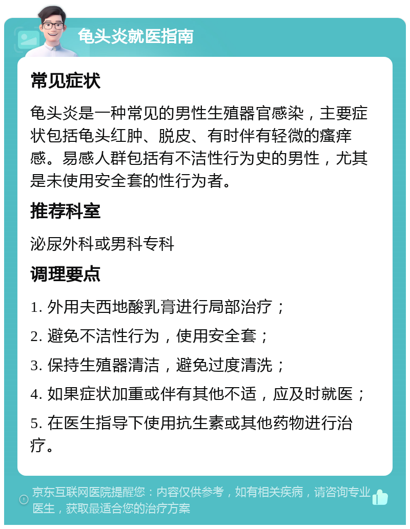 龟头炎就医指南 常见症状 龟头炎是一种常见的男性生殖器官感染，主要症状包括龟头红肿、脱皮、有时伴有轻微的瘙痒感。易感人群包括有不洁性行为史的男性，尤其是未使用安全套的性行为者。 推荐科室 泌尿外科或男科专科 调理要点 1. 外用夫西地酸乳膏进行局部治疗； 2. 避免不洁性行为，使用安全套； 3. 保持生殖器清洁，避免过度清洗； 4. 如果症状加重或伴有其他不适，应及时就医； 5. 在医生指导下使用抗生素或其他药物进行治疗。