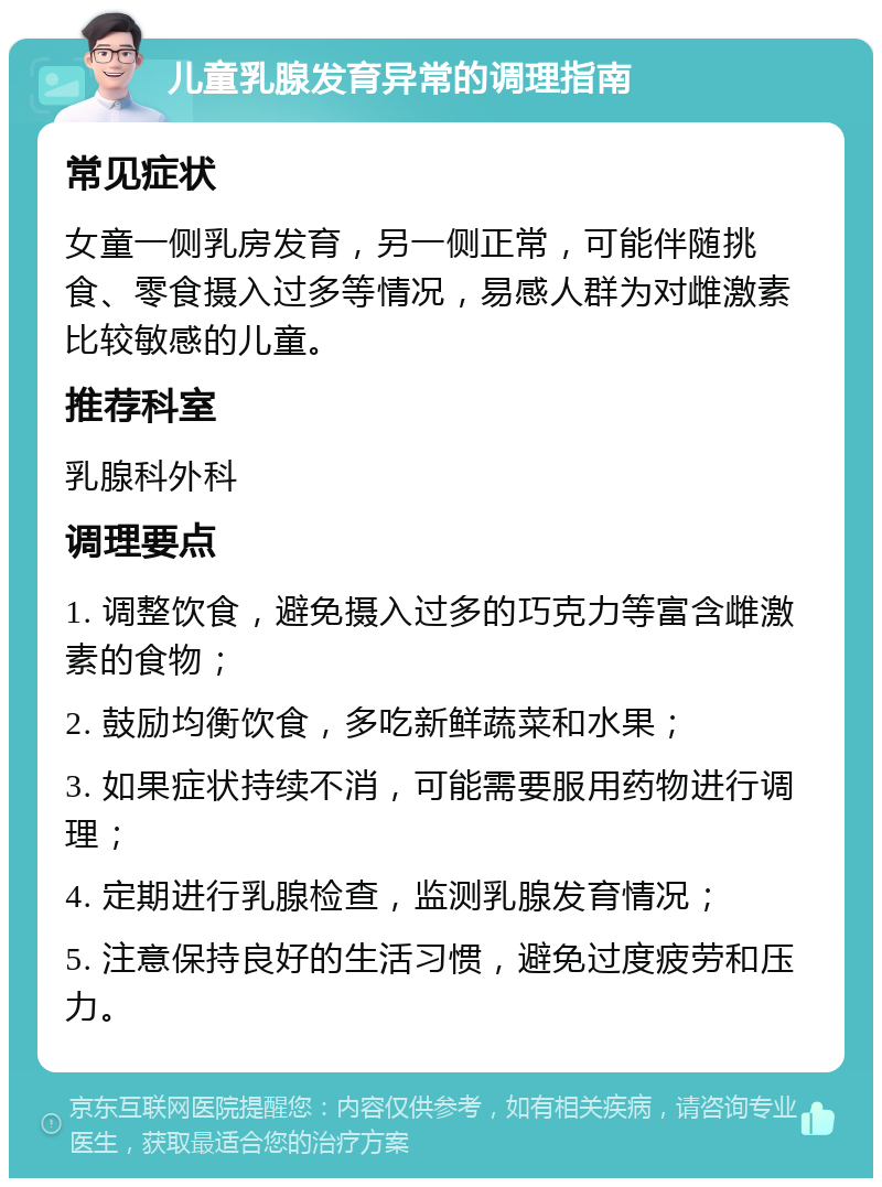 儿童乳腺发育异常的调理指南 常见症状 女童一侧乳房发育，另一侧正常，可能伴随挑食、零食摄入过多等情况，易感人群为对雌激素比较敏感的儿童。 推荐科室 乳腺科外科 调理要点 1. 调整饮食，避免摄入过多的巧克力等富含雌激素的食物； 2. 鼓励均衡饮食，多吃新鲜蔬菜和水果； 3. 如果症状持续不消，可能需要服用药物进行调理； 4. 定期进行乳腺检查，监测乳腺发育情况； 5. 注意保持良好的生活习惯，避免过度疲劳和压力。