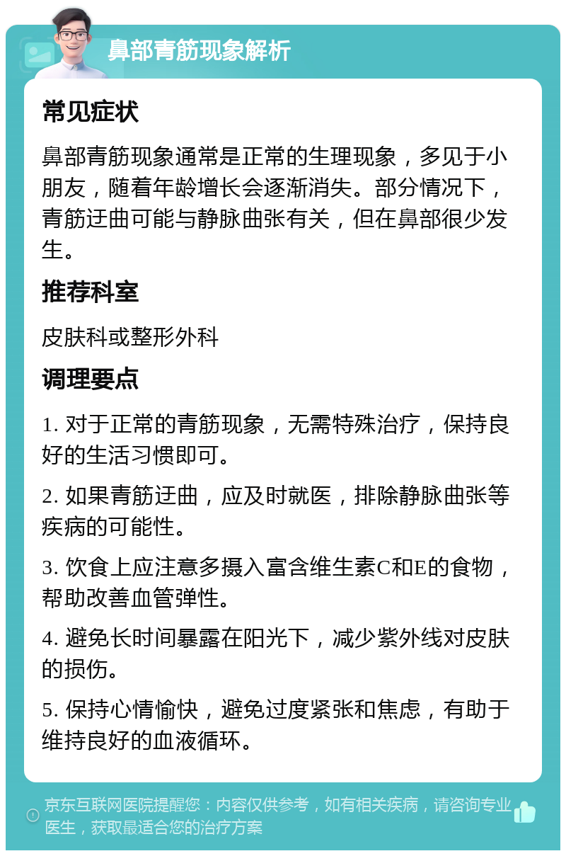 鼻部青筋现象解析 常见症状 鼻部青筋现象通常是正常的生理现象，多见于小朋友，随着年龄增长会逐渐消失。部分情况下，青筋迂曲可能与静脉曲张有关，但在鼻部很少发生。 推荐科室 皮肤科或整形外科 调理要点 1. 对于正常的青筋现象，无需特殊治疗，保持良好的生活习惯即可。 2. 如果青筋迂曲，应及时就医，排除静脉曲张等疾病的可能性。 3. 饮食上应注意多摄入富含维生素C和E的食物，帮助改善血管弹性。 4. 避免长时间暴露在阳光下，减少紫外线对皮肤的损伤。 5. 保持心情愉快，避免过度紧张和焦虑，有助于维持良好的血液循环。