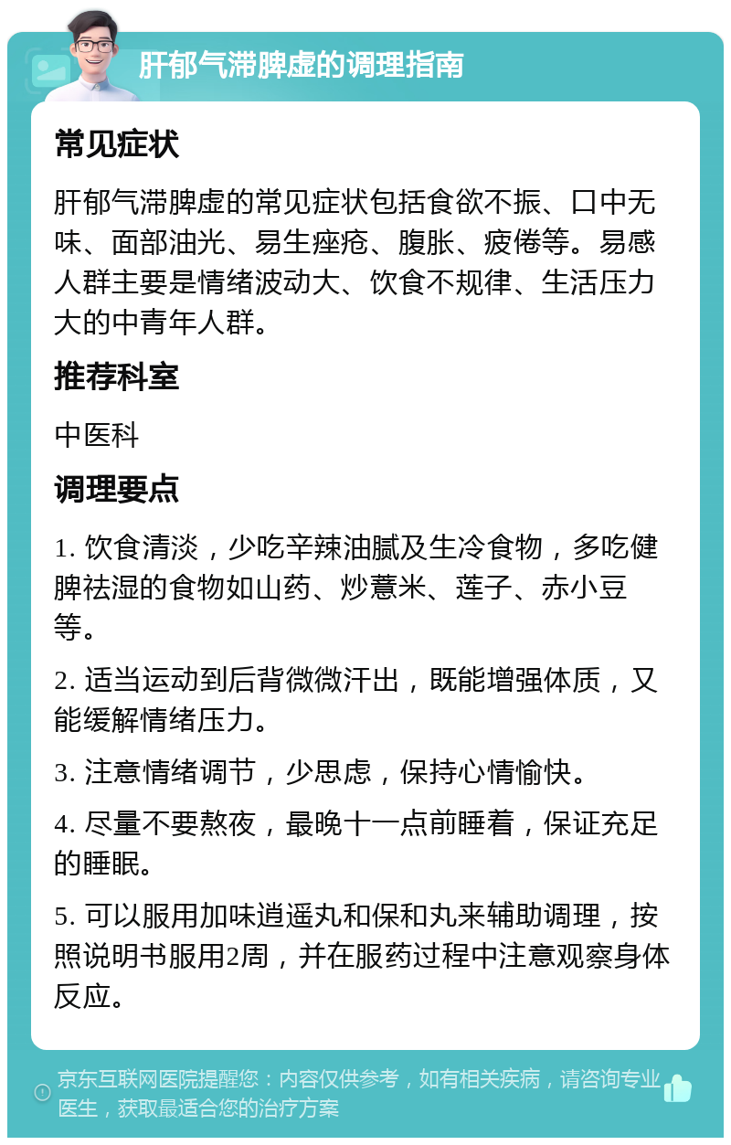 肝郁气滞脾虚的调理指南 常见症状 肝郁气滞脾虚的常见症状包括食欲不振、口中无味、面部油光、易生痤疮、腹胀、疲倦等。易感人群主要是情绪波动大、饮食不规律、生活压力大的中青年人群。 推荐科室 中医科 调理要点 1. 饮食清淡，少吃辛辣油腻及生冷食物，多吃健脾祛湿的食物如山药、炒薏米、莲子、赤小豆等。 2. 适当运动到后背微微汗出，既能增强体质，又能缓解情绪压力。 3. 注意情绪调节，少思虑，保持心情愉快。 4. 尽量不要熬夜，最晚十一点前睡着，保证充足的睡眠。 5. 可以服用加味逍遥丸和保和丸来辅助调理，按照说明书服用2周，并在服药过程中注意观察身体反应。